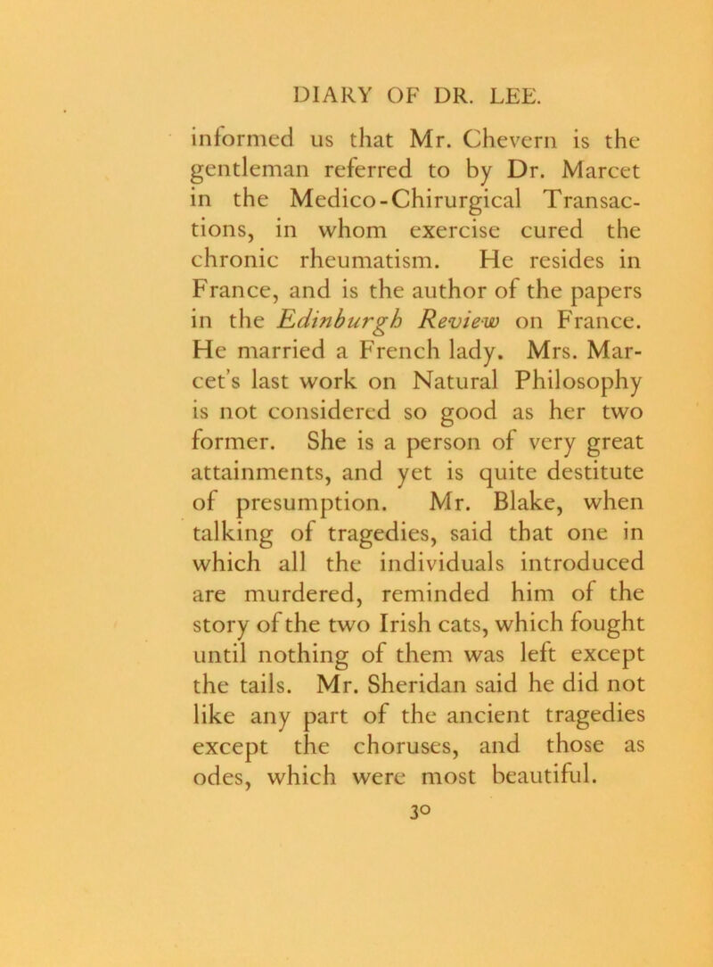 informed us that Mr. Chevern is the gentleman referred to by Dr. Marcet in the Medico-Chirurgical Transac- tions, in whom exercise cured the chronic rheumatism. He resides in France, and is the author of the papers in the Edinburgh Review on France. He married a French lady. Mrs. Mar- cet’s last work on Natural Philosophy is not considered so good as her two former. She is a person of very great attainments, and yet is quite destitute of presumption. Mr. Blake, when talking of tragedies, said that one in which all the individuals introduced are murdered, reminded him of the story of the two Irish cats, which fought until nothing of them was left except the tails. Mr. Sheridan said he did not like any part of the ancient tragedies except the choruses, and those as odes, which were most beautiful.