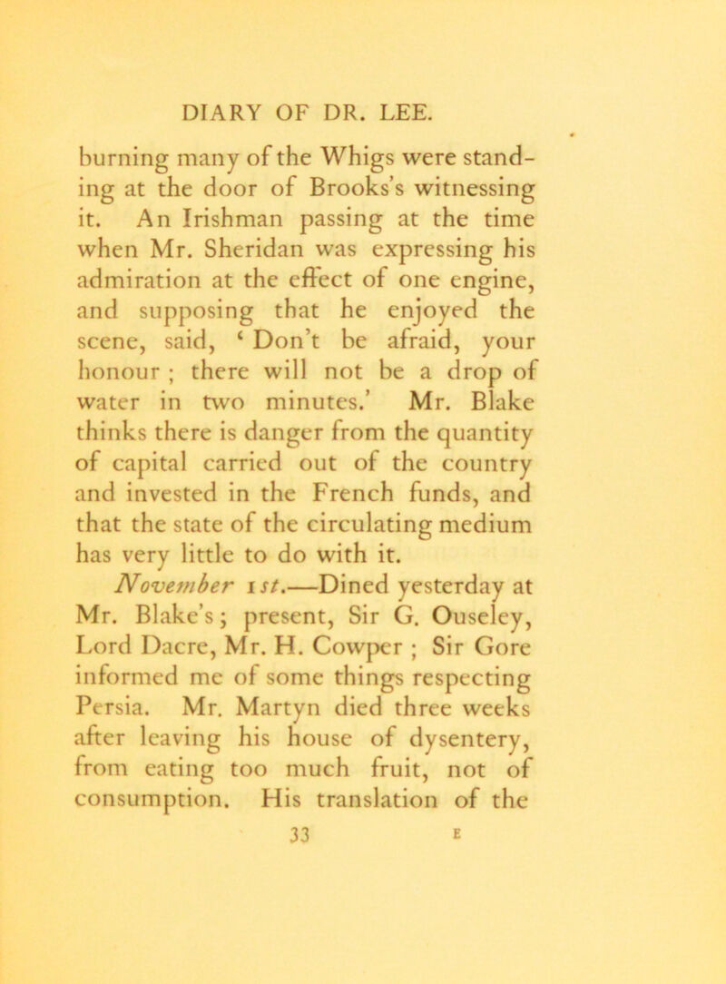 burning many of the Whigs were stand- ing at the door of Brooks’s witnessing it. An Irishman passing at the time when Mr. Sheridan was expressing his admiration at the eflect of one engine, and supposing that he enjoyed the scene, said, c Don’t be afraid, your honour ; there will not be a drop of water in two minutes.’ Mr. Blake thinks there is danger from the quantity of capital carried out of the country and invested in the French funds, and that the state of the circulating medium has very little to do with it. Nove7?iber ist.—Dined yesterday at Mr. Blake’s; present, Sir G. Ouseley, Lord Dacre, Mr. H. Cowper ; Sir Gore informed me of some things respecting Persia. Mr. Martyn died three weeks after leaving his house of dysentery, from eating too much fruit, not of consumption. His translation of the