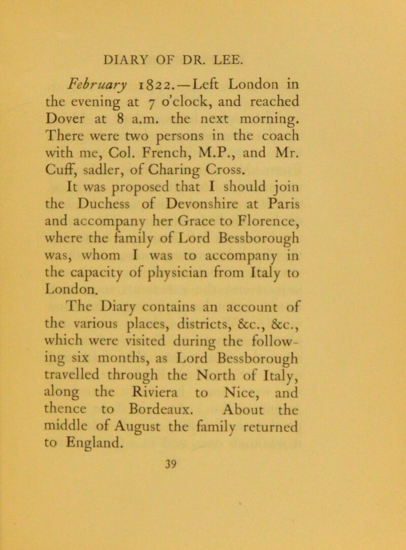 February 1822. — Left London in the evening at 7 o’clock, and reached Dover at 8 a.m. the next morning. There were two persons in the coach with me, Col. French, M.P., and Mr. Cuff, sadler, of Charing Cross. It was proposed that I should join the Duchess of Devonshire at Paris and accompany her Grace to Florence, where the family of Lord Bessborough was, whom I was to accompany in the capacity of physician from Italy to London. The Diary contains an account of the various places, districts, &c., &c\, which were visited during the follow- ing six months, as Lord Bessborough travelled through the North of Italy, along the Riviera to Nice, and thence to Bordeaux. About the middle of August the family returned to England.