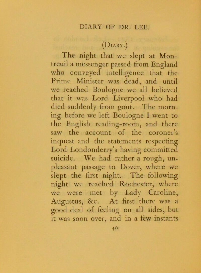 (Diary.) The night that we slept at Mon- treuil a messenger passed from England who conveyed intelligence that the Prime Minister was dead, and until we reached Boulogne we all believed that it was Lord Liverpool who had died suddenly from gout. The morn- ing before we left Boulogne I went to the English reading-room, and there saw the account of the coroner’s inquest and the statements respecting Lord Londonderry’s having committed suicide. We had rather a rough, un- pleasant passage to Dover, where we slept the first night. The following night we reached Rochester, where we were met by Lady Caroline, Augustus, &c. At first there was a good deal of feeling on all sides, but it was soon over, and in a few instants 4o