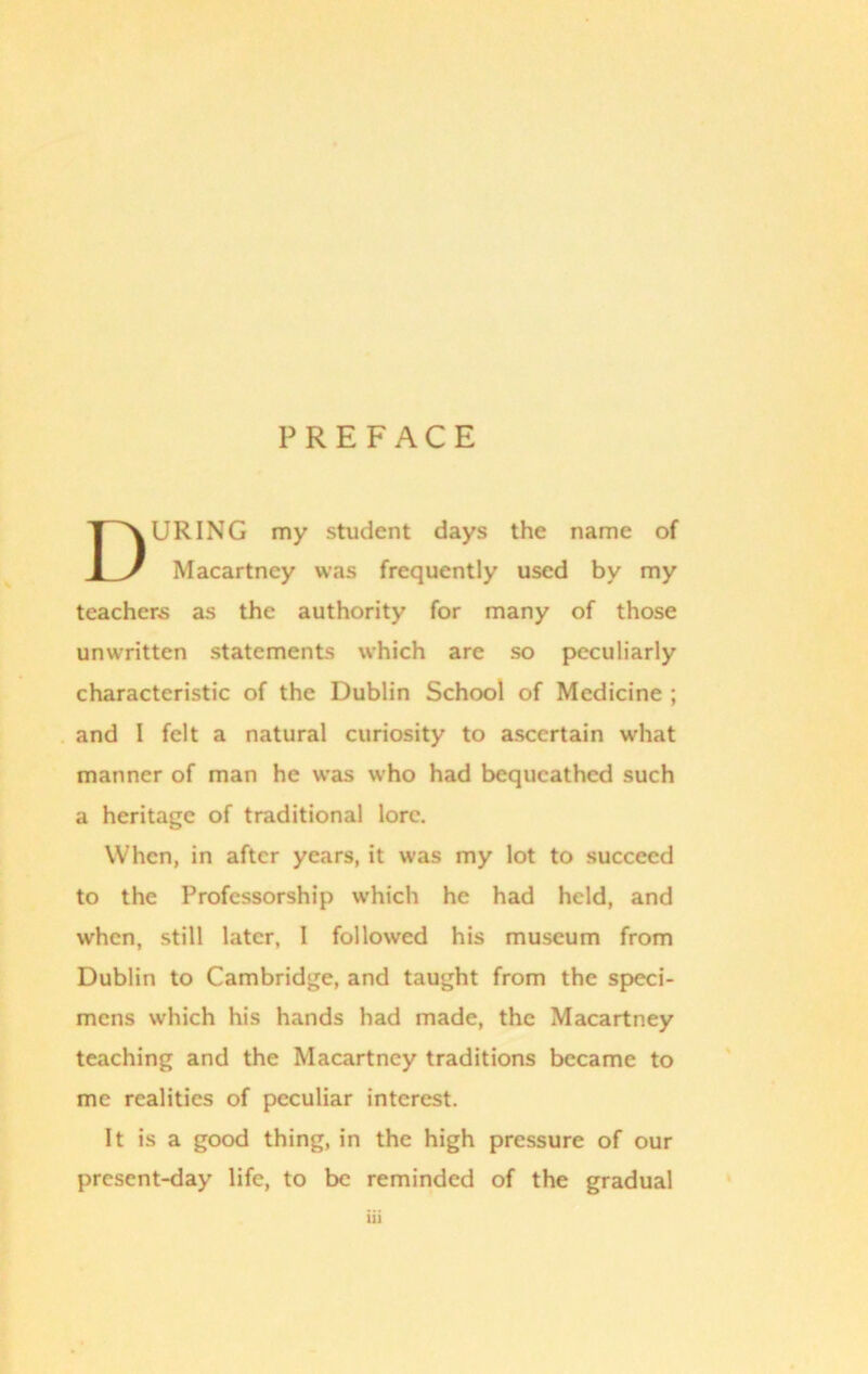 PREFACE URING my student days the name of Macartney was frequently used by my teachers as the authority for many of those unwritten statements which are so peculiarly characteristic of the Dublin School of Medicine ; and I felt a natural curiosity to ascertain what manner of man he was who had bequeathed such a heritage of traditional lore. When, in after years, it was my lot to succeed to the Professorship which he had held, and when, still later, I followed his museum from Dublin to Cambridge, and taught from the speci- mens which his hands had made, the Macartney teaching and the Macartney traditions became to me realities of peculiar interest. It is a good thing, in the high pressure of our present-day life, to be reminded of the gradual 1)1