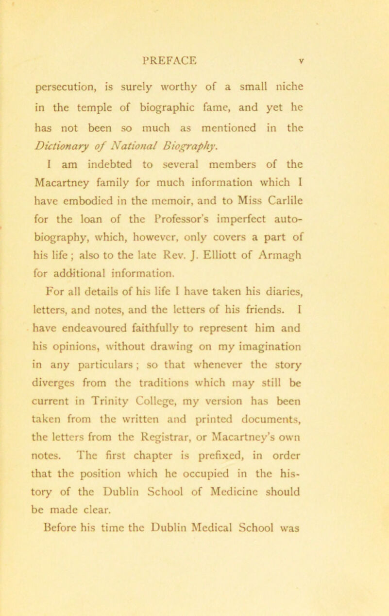 persecution, is surely worthy of a small niche in the temple of biographic fame, and yet he has not been so much as mentioned in the Dictionary of National Biography. I am indebted to several members of the Macartney family for much information which I have embodied in the memoir, and to Miss Carlile for the loan of the Professor’s imperfect auto- biography, which, however, only covers a part of his life ; also to the late Rev. J. Elliott of Armagh for additional information. For all details of his life I have taken his diaries, letters, and notes, and the letters of his friends. 1 have endeavoured faithfully to represent him and his opinions, without drawing on my imagination in any particulars; so that whenever the story diverges from the traditions which may still be current in Trinity College, my version has been taken from the written and printed documents, the letters from the Registrar, or Macartney’s own notes. The first chapter is prefixed, in order that the position which he occupied in the his- tory of the Dublin School of Medicine should be made clear. Before his time the Dublin Medical School was