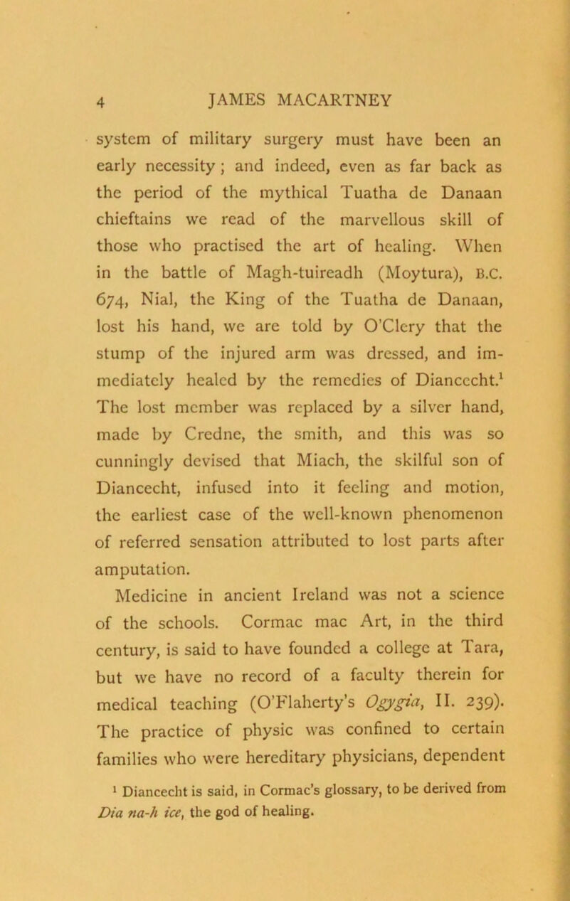 system of military surgery must have been an early necessity; and indeed, even as far back as the period of the mythical Tuatha de Danaan chieftains we read of the marvellous skill of those who practised the art of healing. When in the battle of Magh-tuireadh (Moytura), B.c. 674, Nial, the King of the Tuatha de Danaan, lost his hand, we are told by O’Clcry that the stump of the injured arm was dressed, and im- mediately healed by the remedies of Diancccht.1 The lost member was replaced by a silver hand, made by Credne, the smith, and this was so cunningly devised that Miach, the skilful son of Diancecht, infused into it feeling and motion, the earliest case of the well-known phenomenon of referred sensation attributed to lost parts after amputation. Medicine in ancient Ireland was not a science of the schools. Cormac mac Art, in the third century, is said to have founded a college at Tara, but we have no record of a faculty therein for medical teaching (O’Flaherty’s Ogygia, II. 239). The practice of physic was confined to certain families who were hereditary physicians, dependent 1 Diancecht is said, in Cormac’s glossary, to be derived from Dia ?ia-h ice, the god of healing.