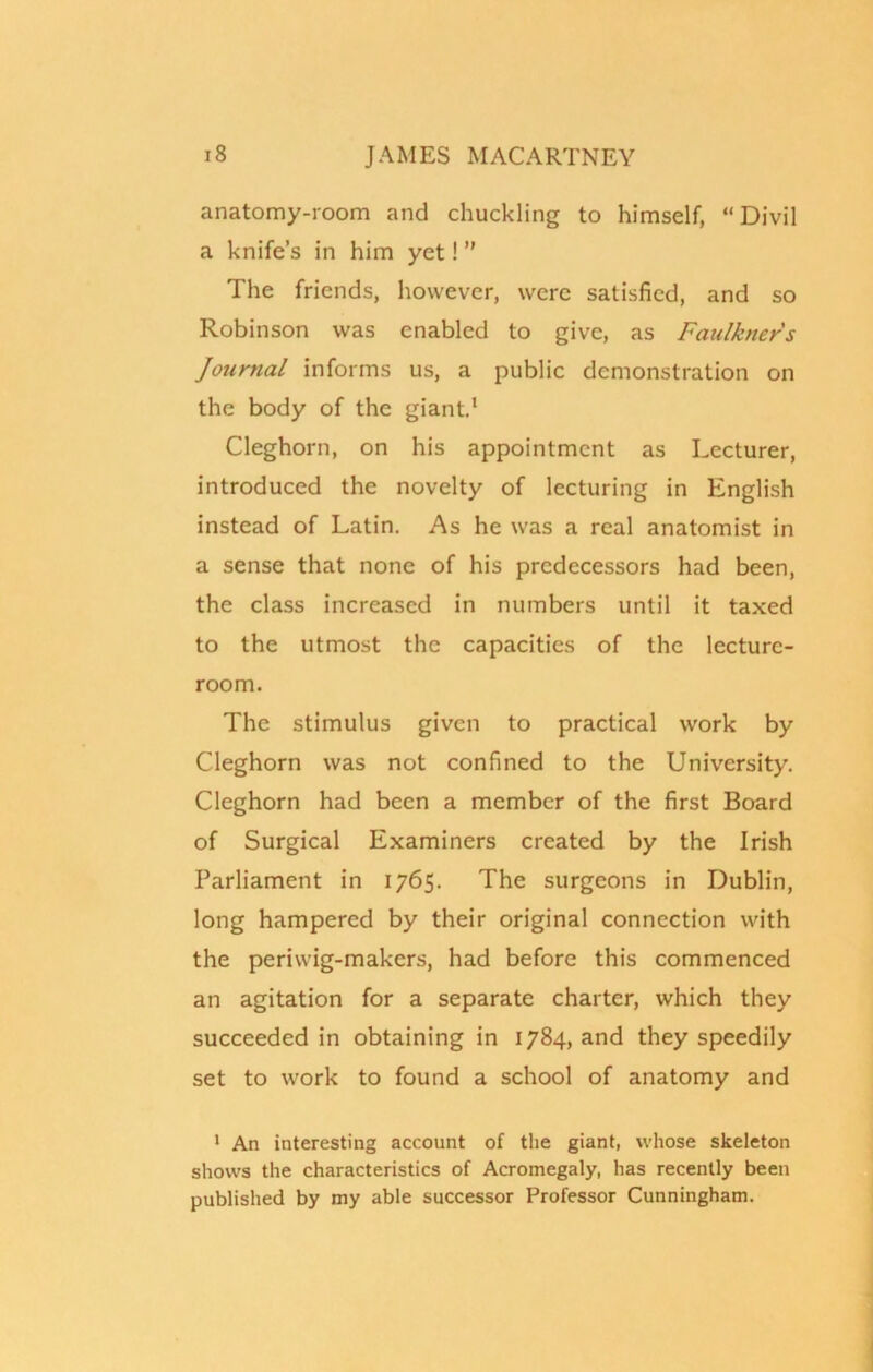 anatomy-room and chuckling to himself, “ Divil a knife’s in him yet! ” The friends, however, were satisfied, and so Robinson was enabled to give, as Faulkners Journal informs us, a public demonstration on the body of the giant.1 Cleghorn, on his appointment as Lecturer, introduced the novelty of lecturing in English instead of Latin. As he was a real anatomist in a sense that none of his predecessors had been, the class increased in numbers until it taxed to the utmost the capacities of the lecture- room. The stimulus given to practical work by Cleghorn was not confined to the University. Cleghorn had been a member of the first Board of Surgical Examiners created by the Irish Parliament in 1765. The surgeons in Dublin, long hampered by their original connection with the periwig-makers, had before this commenced an agitation for a separate charter, which they succeeded in obtaining in 1784, and they speedily set to work to found a school of anatomy and 1 An interesting account of the giant, whose skeleton shows the characteristics of Acromegaly, has recently been published by my able successor Professor Cunningham.