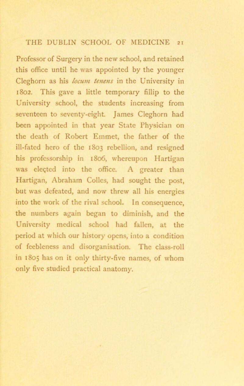 Professor of Surgery in the new school, and retained this office until he was appointed by the younger Cleghorn as his locum tenens in the University in 1802. This gave a little temporary fillip to the University school, the students increasing from seventeen to seventy-eight. James Cleghorn had been appointed in that year State Physician on the death of Robert Emmet, the father of the ill-fated hero of the 1803 rebellion, and resigned his professorship in 1806, whereupon Hartigan was elected into the office. A greater than Hartigan, Abraham Colics, had sought the post, but was defeated, and now threw all his energies into the work of the rival school. In consequence, the numbers again began to diminish, and the University medical school had fallen, at the period at which our history opens, into a condition of feebleness and disorganisation. The class-roll in 1805 has on it only thirty-five names, of whom only five studied practical anatomy.