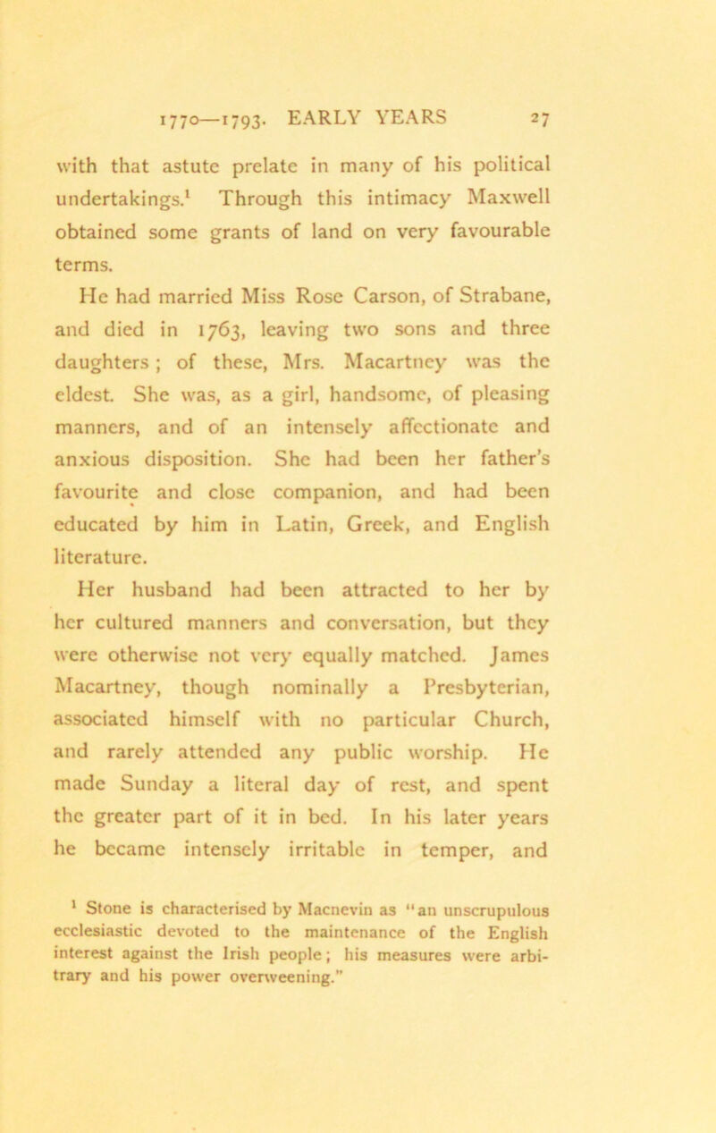 with that astute prelate in many of his political undertakings.1 Through this intimacy Maxwell obtained some grants of land on very favourable terms. He had married Miss Rose Carson, of Strabane, and died in 1763, leaving two sons and three daughters; of these, Mrs. Macartney was the eldest. She was, as a girl, handsome, of pleasing manners, and of an intensely’ affectionate and anxious disposition. She had been her father’s favourite and close companion, and had been educated by him in Latin, Greek, and English literature. Her husband had been attracted to her byr her cultured manners and conversation, but they were otherwise not very equally matched. James Macartney, though nominally a Presbyterian, associated himself with no particular Church, and rarely attended any public worship. He made Sunday a literal day of rest, and spent the greater part of it in bed. In his later y’ears he became intensely irritable in temper, and 1 Stone is characterised by Macnevin as an unscrupulous ecclesiastic devoted to the maintenance of the English interest against the Irish people; his measures were arbi- trary and his power overweening.”