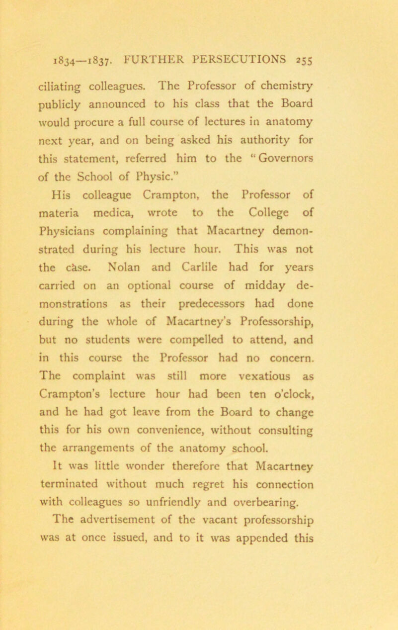 ciliating colleagues. The Professor of chemistry publicly announced to his class that the Board would procure a full course of lectures in anatomy next year, and on being asked his authority for this statement, referred him to the “ Governors of the School of Physic.” His colleague Crampton, the Professor of materia medica, wrote to the College of Physicians complaining that Macartney demon- strated during his lecture hour. This was not the ckse. Nolan and Carlile had for years carried on an optional course of midday de- monstrations as their predecessors had done during the whole of Macartney’s Professorship, but no students were compelled to attend, and in this course the Professor had no concern. The complaint was still more vexatious as Crampton's lecture hour had been ten o’clock, and he had got leave from the Board to change this for his own convenience, without consulting the arrangements of the anatomy school. It was little wonder therefore that Macartney terminated without much regret his connection with colleagues so unfriendly and overbearing. The advertisement of the vacant professorship was at once issued, and to it was appended this