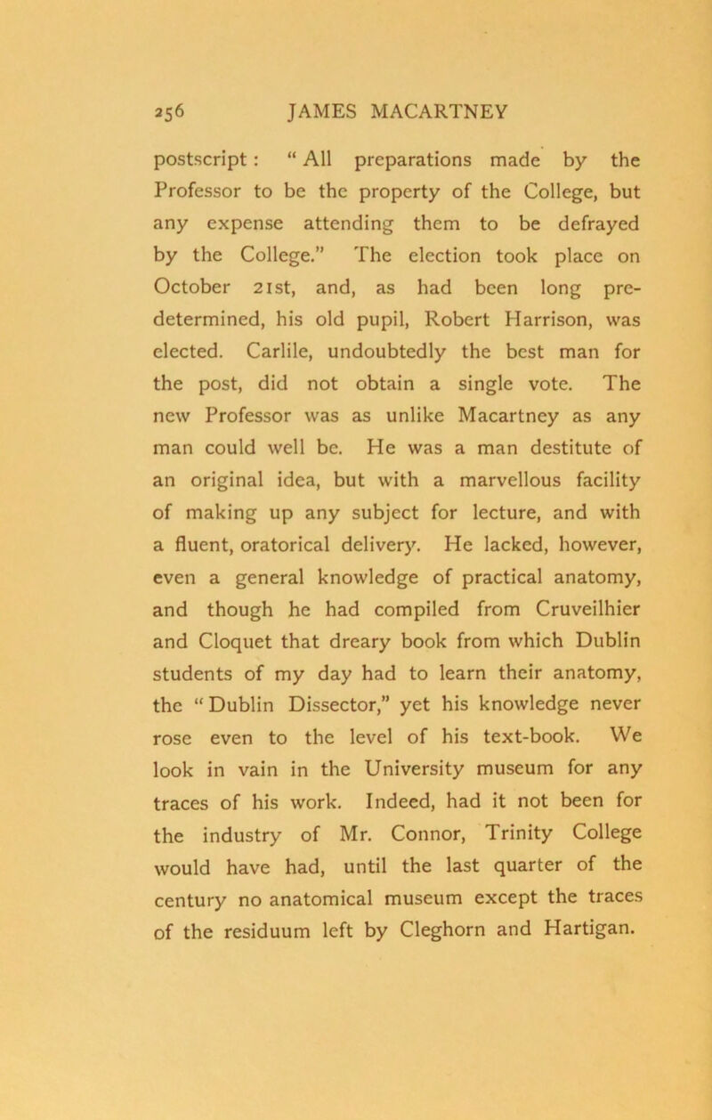 postscript: “ All preparations made by the Professor to be the property of the College, but any expense attending them to be defrayed by the College.” The election took place on October 21st, and, as had been long pre- determined, his old pupil, Robert Harrison, was elected. Carlile, undoubtedly the best man for the post, did not obtain a single vote. The new Professor was as unlike Macartney as any man could well be. He was a man destitute of an original idea, but with a marvellous facility of making up any subject for lecture, and with a fluent, oratorical delivery. He lacked, however, even a general knowledge of practical anatomy, and though he had compiled from Cruveilhier and Cloquet that dreary book from which Dublin students of my day had to learn their anatomy, the “ Dublin Dissector,” yet his knowledge never rose even to the level of his text-book. We look in vain in the University museum for any traces of his work. Indeed, had it not been for the industry of Mr. Connor, Trinity College would have had, until the last quarter of the century no anatomical museum except the traces of the residuum left by Cleghorn and Hartigan.