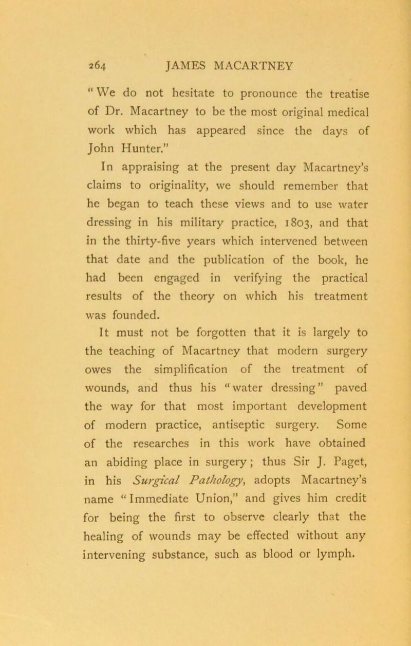 “ We do not hesitate to pronounce the treatise of Dr. Macartney to be the most original medical work which has appeared since the days of John Hunter.” In appraising at the present day Macartney’s claims to originality, we should remember that he began to teach these views and to use water dressing in his military practice, 1803, and that in the thirty-five years which intervened between that date and the publication of the book, he had been engaged in verifying the practical results of the theory on which his treatment was founded. It must not be forgotten that it is largely to the teaching of Macartney that modern surgery owes the simplification of the treatment of wounds, and thus his “ water dressing ” paved the way for that most important development of modern practice, antiseptic surgery. Some of the researches in this work have obtained an abiding place in surgery; thus Sir J. Paget, in his Surgical Pathology, adopts Macartney’s name “Immediate Union,” and gives him credit for being the first to observe clearly that the healing of wounds may be effected without any intervening substance, such as blood or lymph.