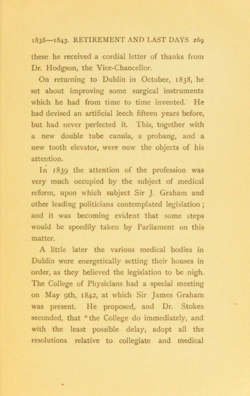 these he received a cordial letter of thanks from Dr. Hodgson, the Vice-Chancellor. On returning to Dublin in October, 1838, he set about improving some surgical instruments which he had from time to time invented. He had devised an artificial leech fifteen years before, but had never perfected it. This, together with a new double tube canula, a probang, and a new tooth elevator, were now the objects of his attention. In 1839 the attention of the profession was very much occupied by the subject of medical reform, upon which subject Sir J. Graham and other leading politicians contemplated legislation ; and it was becoming evident that some steps would be speedily taken by Parliament on this matter. A little later the various medical bodies in Dublin were energetically setting their houses in order, as they believed the legislation to be nigh. The College of Physicians had a special meeting on May 9th, 1842, at which Sir James Graham was present. He proposed, and Dr. Stokes seconded, that “ the College do immediately, and with the least possible delay, adopt all the resolutions relative to collegiate and medical