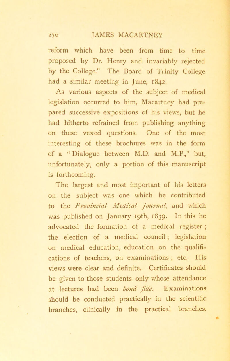 reform which have been from time to time proposed by Dr. Henry and invariably rejected by the College.” The Board of Trinity College had a similar meeting in June, 1842. As various aspects of the subject of medical legislation occurred to him, Macartney had pre- pared successive expositions of his views, but he had hitherto refrained from publishing anything on these vexed questions. One of the most interesting of these brochures was in the form of a “ Dialogue between M.D. and M.P., but, unfortunately, only a portion of this manuscript is forthcoming. The largest and most important of his letters on the subject was one which he contributed to the Provincial Medical Journal, and which was published on January 19th, 1839. In this he advocated the formation of a medical register ; the election of a medical council; legislation on medical education, education on the qualifi- cations of teachers, on examinations ; etc. His views were clear and definite. Certificates should be given to those students only whose attendance at lectures had been bond Jide. Examinations should be conducted practically in the scientific branches, clinically in the practical branches.