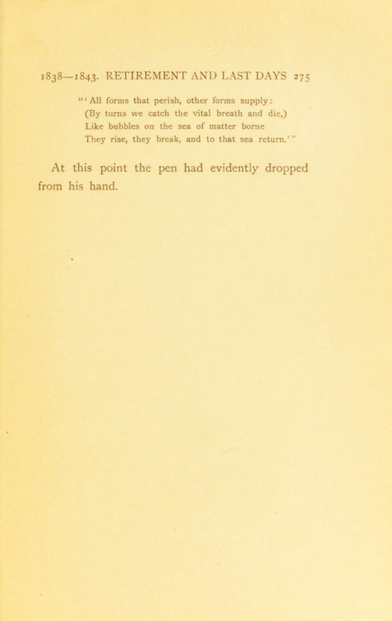 ‘“All forms that perish, other forms supply: (By turns we catch the vital breath and die,) Like bubbles on the sea of matter borne They rise, they break, and to that sea return.’ ” At this point the pen had evidently dropped from his hand.