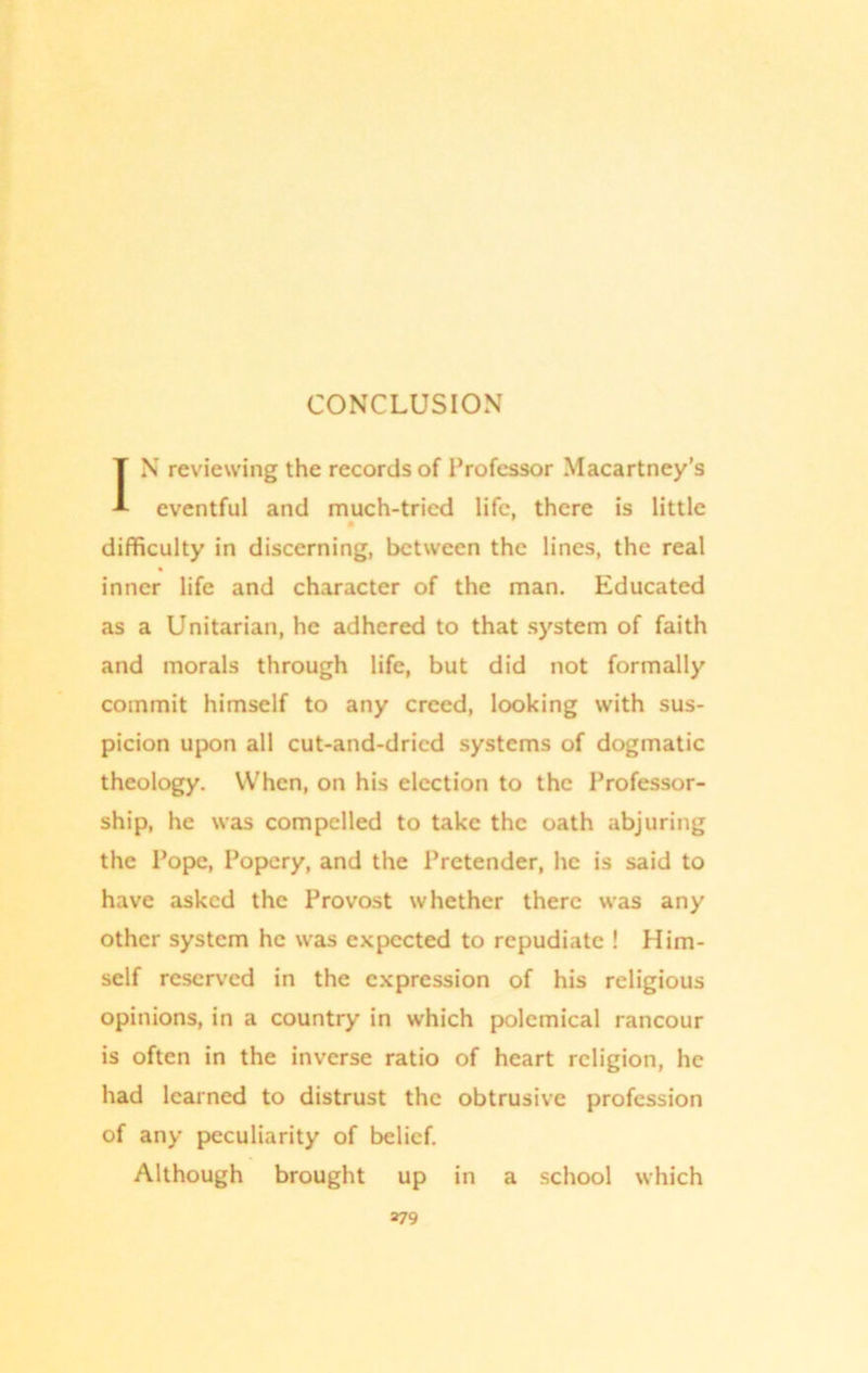 IN reviewing the records of Professor Macartney’s eventful and much-tried life, there is little difficulty in discerning, between the lines, the real inner life and character of the man. Educated as a Unitarian, he adhered to that system of faith and morals through life, but did not formally commit himself to any creed, looking with sus- picion upon all cut-and-dricd systems of dogmatic theology. When, on his election to the Professor- ship, he was compelled to take the oath abjuring the Pope, Popery, and the Pretender, he is said to have asked the Provost whether there was any other system he was expected to repudiate ! Him- self reserved in the expression of his religious opinions, in a country in which polemical rancour is often in the inverse ratio of heart religion, he had learned to distrust the obtrusive profession of any peculiarity of belief. Although brought up in a school which