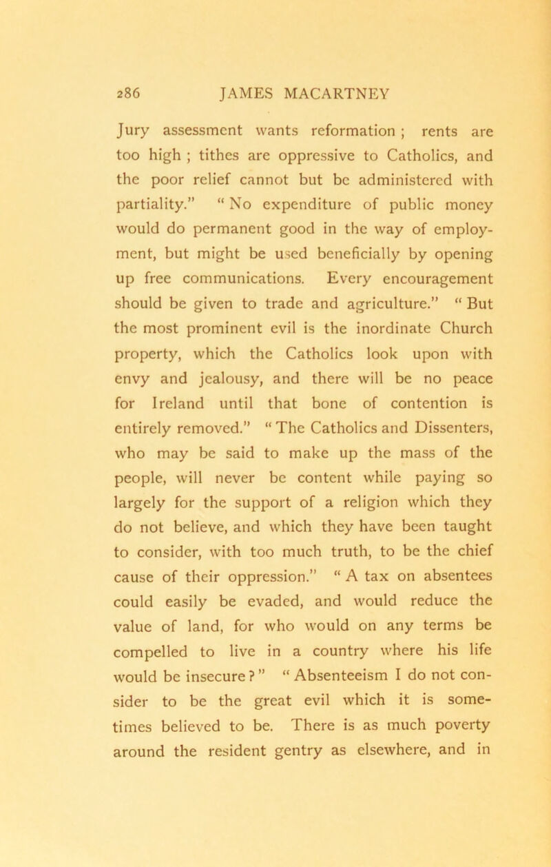 Jury assessment wants reformation ; rents are too high ; tithes are oppressive to Catholics, and the poor relief cannot but be administered with partiality.” “ No expenditure of public money would do permanent good in the way of employ- ment, but might be used beneficially by opening up free communications. Every encouragement should be given to trade and agriculture.” “ But the most prominent evil is the inordinate Church property, which the Catholics look upon with envy and jealousy, and there will be no peace for Ireland until that bone of contention is entirely removed.” “ The Catholics and Dissenters, who may be said to make up the mass of the people, will never be content while paying so largely for the support of a religion which they do not believe, and which they have been taught to consider, with too much truth, to be the chief cause of their oppression.” “ A tax on absentees could easily be evaded, and would reduce the value of land, for who would on any terms be compelled to live in a country where his life would be insecure ? ” “ Absenteeism I do not con- sider to be the great evil which it is some- times believed to be. There is as much poverty around the resident gentry as elsewhere, and in