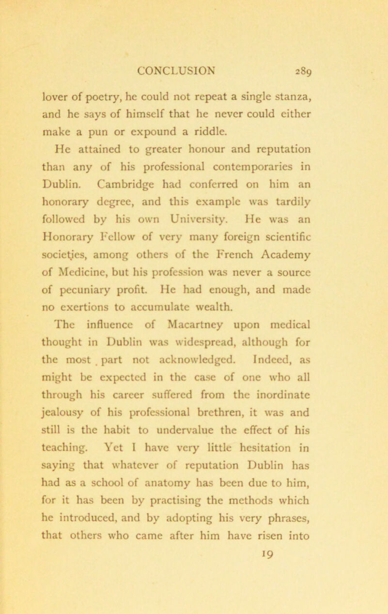 lover of poetry, he could not repeat a single stanza, and he says of himself that he never could either make a pun or expound a riddle. He attained to greater honour and reputation than any of his professional contemporaries in Dublin. Cambridge had conferred on him an honorary degree, and this example was tardily followed by his own University. He was an Honorary Fellow of very many foreign scientific societies, among others of the French Academy of Medicine, but his profession was never a source of pecuniary profit. He had enough, and made no exertions to accumulate wealth. The influence of Macartney upon medical thought in Dublin was widespread, although for the most part not acknowledged. Indeed, as might be expected in the case of one who all through his career suffered from the inordinate jealousy of his professional brethren, it was and still is the habit to undervalue the effect of his teaching. Yet I have very little hesitation in saying that whatever of reputation Dublin has had as a school of anatomy has been due to him, for it has been by practising the methods which he introduced, and by adopting his very phrases, that others who came after him have risen into 19