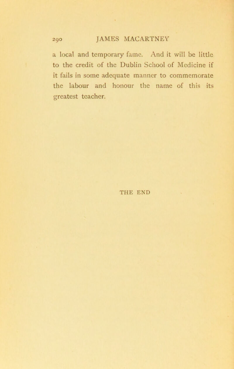 a local and temporary fame. And it will be little to the credit of the Dublin School of Medicine if it fails in some adequate manner to commemorate the labour and honour the name of this its greatest teacher. THE END