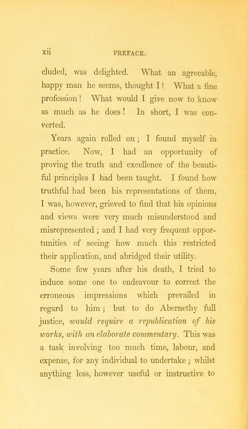 eluded, was delighted. What an agreeable, happy man he seems, thought I! What a fine profession! What would I give now to know as much as he does! In short, I was con- verted. Years again roUed on; I found myself in practice. Now, I had an opportunity of proving the truth and excellence of the beauti- ful principles I had been taught. I found how truthful had been his representations of them, I was, however, grieved to find that his opinions and views were very much misunderstood and misrepresented; and I had very frequent oppor- tunities of seeing how much this restricted their application, and abridged theii- utility. Some few years after his death, I tried to induce some one to endeavour to coirect the erroneous impressions which prevailed in regard to him; but to do Abemethy fuU justice, would require a republication of his works, with an elaborate commentary. This was a task involving too much time, labom-, and expense, for any individual to undertake ; whilst anything less, however useful or instructive to