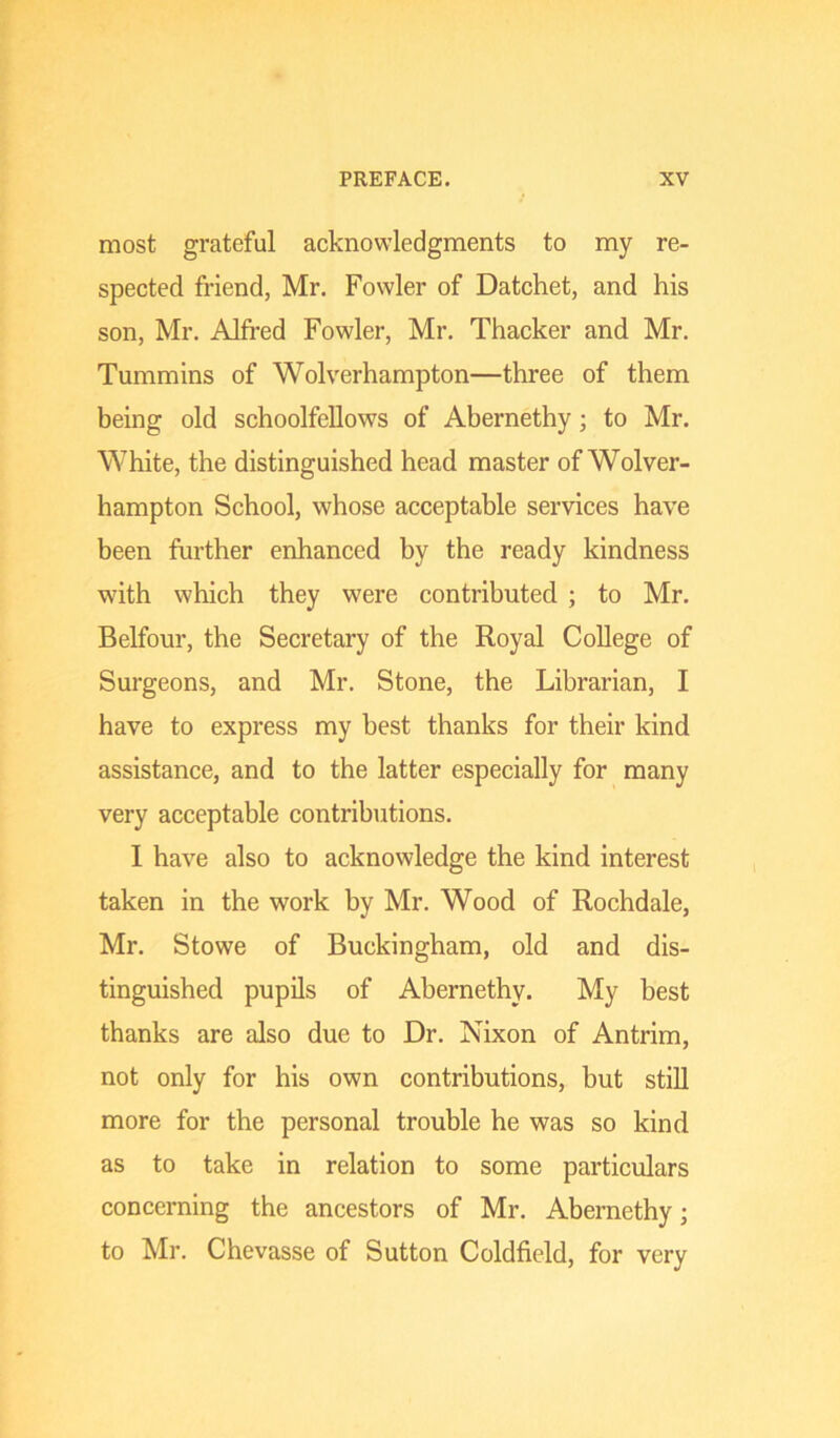 most grateful acknowledgments to my re- spected friend, Mr. Fowler of Datchet, and his son, Mr. Alfred Fowler, Mr. Thacker and Mr. Tummins of Wolverhampton—three of them being old schoolfellows of Abernethy; to Mr. White, the distinguished head master of Wolver- hampton School, whose acceptable services have been further enhanced by the ready kindness with which they were contributed ; to Mr. Belfour, the Secretary of the Royal College of Surgeons, and Mr. Stone, the Librarian, I have to express my best thanks for their kind assistance, and to the latter especially for many very acceptable contributions. I have also to acknowledge the kind interest taken in the work by Mr. Wood of Rochdale, Mr. Stowe of Buckingham, old and dis- tinguished pupils of Abernethy. My best thanks are also due to Dr. Nixon of Antrim, not only for his own contributions, but stiU more for the personal trouble he was so kind as to take in relation to some particulars concerning the ancestors of Mr. Abernethy; to Mr. Chevasse of Sutton Coldfield, for very