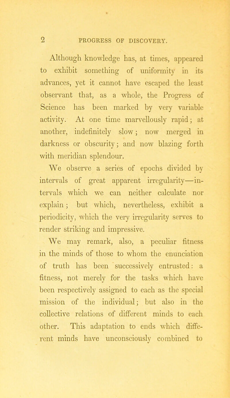 Although knowledge has, at times, appeared to exhibit something of uniformity in its advances, yet it cannot have escaped the least observant that, as a whole, the Progress of Science has been marked by very variable activity. At one time marvellously rapid; at another, indefinitely slow; now merged in darkness or obscurity; and now blazing forth with meridian splendour. We observe a series of epochs divided by intervals of great apparent irregularity—in- tervals which we can neither calculate nor explain; but which, nevertheless, exhibit a periodicity, which the very irregularity serves to render striking and impressive. We may remark, also, a pecuhar fitness in the minds of those to whom the enunciation of truth has been successively entrusted: a fitness, not merely for the tasks which have been respectively assigned to each as the special mission of the individual; but also in the collective relations of ditferent minds to each other. This adaptation to ends which diffe- rent minds have unconsciously combined to