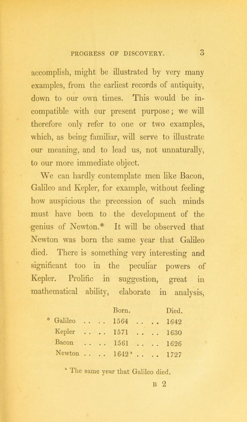 accomplish, might be illustrated by very many examples, from the earliest records of antiquity, down to our own times. This would be in- compatible with our present purpose; we will therefore only refer to one or two examples, which, as being familiar, will serve to illustrate our meaning, and to lead us, not unnaturally, to our more immediate object. We can hardly contemplate men like Bacon, Galileo and Kepler, for example, without feeling how auspicious the precession of such minds must have been to the development of the genius of Newton.* It will be observed that Newton was born the same year that Galileo died. There is something very interesting and significant too in the peculiar powers of Kepler. Prolific in suggestion, great in mathematical ability, elaborate in analysis, Born. Died. * GalUeo . . . , 1564 . . . . 1642 Kepler . . . . 1571 . . . . 1630 Bacon . . . . 1561 . . . . 1626 Newton . . , . 1642’ . . , . 1727 * The same year that Galileo died. B 2