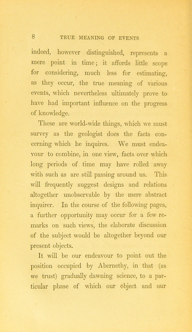 TRUE MEANING OF EVENTS indeed, however distinguished, represents a mere point in time; it affords little scope for considering, much less for estimating, as they occur, the true meaning of various events, which nevertheless ultimately prove to have had important influence on the progress of knowledge. These are world-wide things, which we must survey as the geologist does the facts con- cerning which he inquires. We must endea- vour to combine, in one view, facts over which long periods of time may have rolled away with such as are still passing around us. This will fi-equently suggest designs and relations altogether unobservable by the mere abstract inquirer. In the course of the following pages, a further opportunity may occvur for a few re- marks on such views, the elaborate discussion of the subject would be altogether beyond our present objects. It will be our endeavour to point out the position occupied by Abernethy, in that (as we trust) gradually dawning science, to a par- ticular phase of which our object and our