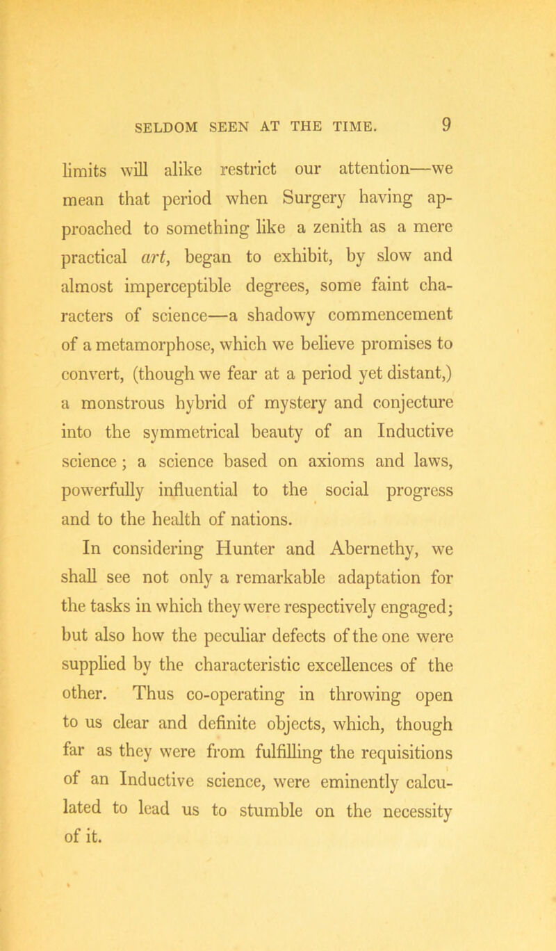 limits will alike restrict our attention—we mean that period when Surgery having ap- proached to something like a zenith as a mere practical art, began to exhibit, by slow and almost imperceptible degrees, some faint cha- racters of science—a shadowy commencement of a metamorphose, which we believe promises to convert, (though we fear at a period yet distant,) a monstrous hybrid of mystery and conjecture into the symmetrical beauty of an Inductive science ; a science based on axioms and laws, powerfully influential to the social progress and to the health of nations. In considering Hunter and Abernethy, we shall see not only a remarkable adaptation for the tasks in which they were respectively engaged; but also how the peculiar defects of the one were supplied by the characteristic excellences of the other. Thus co-operating in throwing open to us clear and definite objects, which, though far as they were from fulfilling the requisitions of an Inductive science, were eminently calcu- lated to lead us to stumble on the necessity of it.