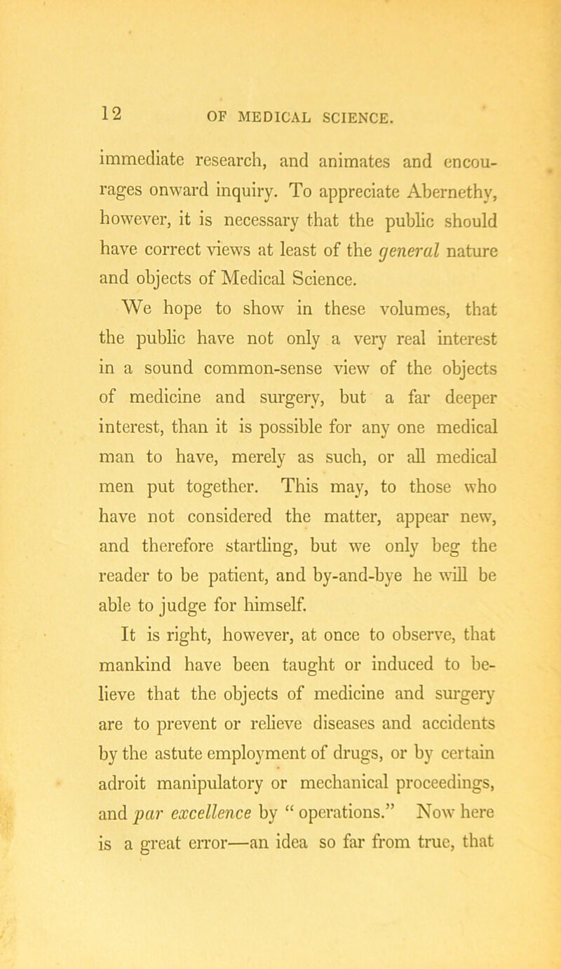 OF MEDICAL SCIENCE. immediate research, and animates and encou- rages onward inquiry. To appreciate Abernethy, however, it is necessary that the public should have correct views at least of the general nature and objects of Medical Science. We hope to show in these volumes, that the public have not only a very real interest in a sound common-sense view of the objects of medicine and surgery, but a far deeper interest, than it is possible for any one medical man to have, merely as such, or all medical men put together. This may, to those who have not considered the matter, appear new, and therefore startling, but we only beg the reader to be patient, and by-and-bye he will be able to judge for himself. It is right, however, at once to observe, that mankind have been taught or induced to be- lieve that the objects of medicine and sm*gery are to prevent or relieve diseases and accidents by the astute employment of drugs, or by certain adroit manipulatory or mechanical proceedings, and par excellence by “ operations.” Now here is a great en’or—an idea so far from true, that