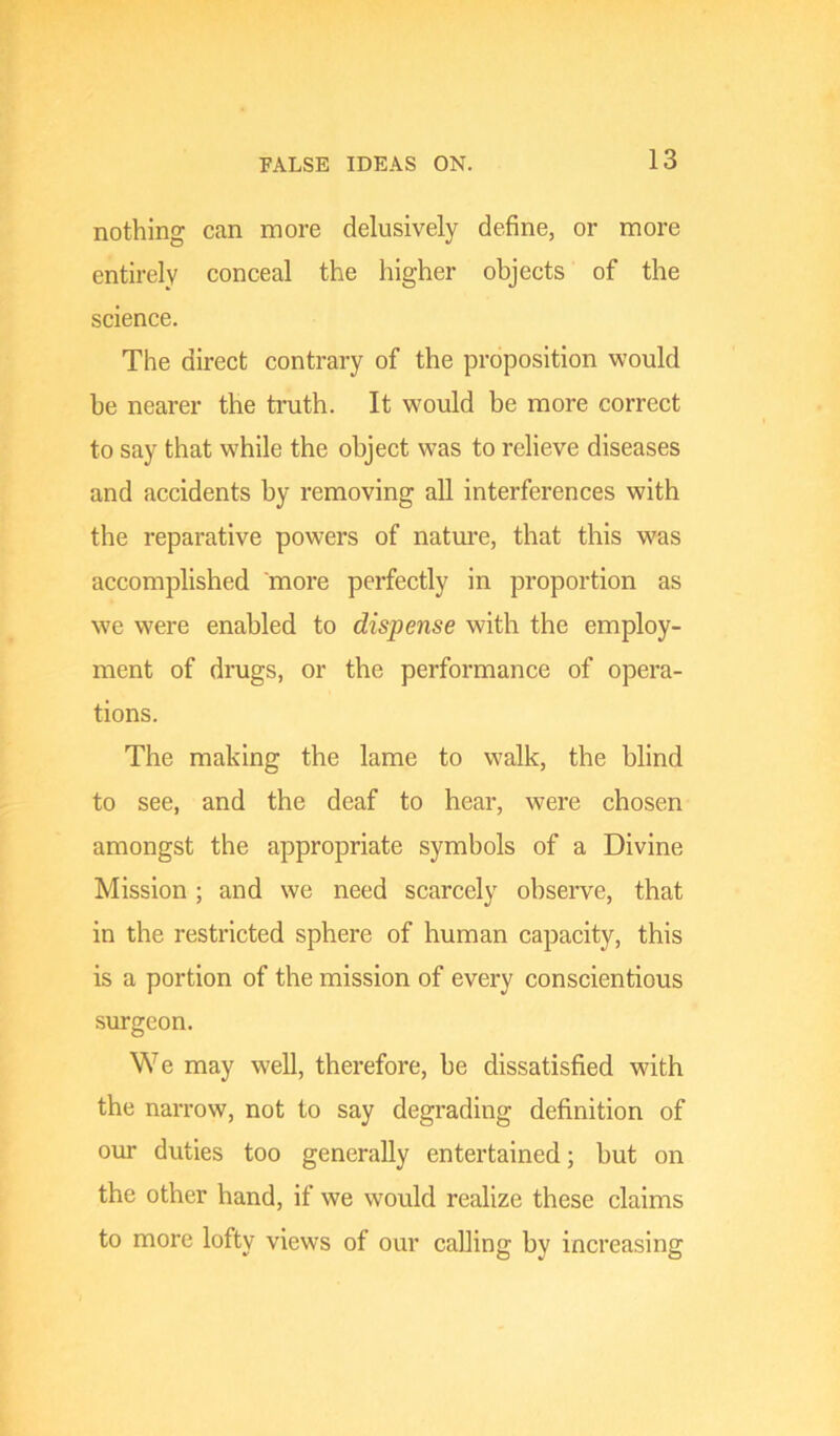 nothing can more delusively define, or more entirely conceal the higher objects of the science. The direct contrary of the proposition would be nearer the truth. It would be more correct to say that while the object was to relieve diseases and accidents by removing all interferences with the reparative powers of natm’e, that this was accomplished more perfectly in proportion as we were enabled to dispense with the employ- ment of drugs, or the performance of opera- tions. The making the lame to walk, the blind to see, and the deaf to hear, were chosen amongst the appropriate symbols of a Divine Mission; and we need scarcely observe, that in the restricted sphere of human capacity, this is a portion of the mission of every conscientious surgeon. We may well, therefore, be dissatisfied with the narrow, not to say degrading definition of our duties too generally entertained; but on the other hand, if we would realize these claims to more lofty views of our calling by increasing