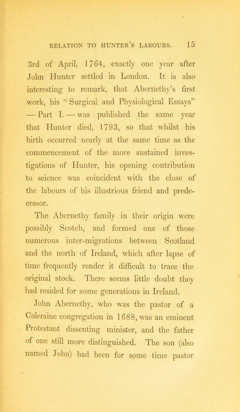 3rd of April, 1764, exactly one year after John Hunter settled in London. It is also interesting to remark, that Aberriethy’s first work, his “ Surgical and Physiological Essays” — Part I. — was published the same year that Hunter died, 1793, so that whilst his birth occurred nearly at the same time as the commencement of the more sustained inves- tigations of Hunter, his opening contribution to science was coincident with the close of the labours of his illustrious friend and prede- cessor. The Abernethy family in their origin were possibly Scotch, and formed one of those numerous inter-migrations between Scotland and the north of Ireland, which after lapse of time frequently render it difficult to trace the original stock. There seems little doubt they had resided for some generations in Ireland. John Abernethy, who was the pastor of a Coleraine congregation in 1688, was an eminent Protestant dissenting minister, and the father of one still more distinguished. The son (also named John) had been for some time pastor