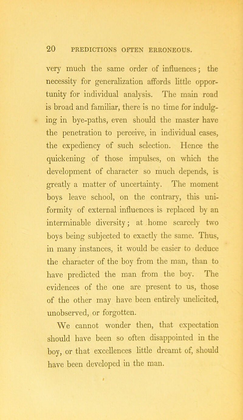 very much the same order of influences; the necessity for generalization affords little oppor- tunity for individual analysis. The main road is broad and familiar, there is no time for indulg- ing in bye-paths, even should the master have the penetration to perceive, in individual cases, the expediency of such selection. Hence the quickening of those impulses, on which the development of character so much depends, is greatly a matter of uncertainty. The moment boys leave school, on the contrary, this uni- formity of external influences is replaced by an interminable diversity; at home scarcely two boys being subjected to exactly the same. Thus, in many instances, it would be easier to deduce the character of the boy fi’om the man, than to have predicted the man from the boy. The evidences of the one are present to us, those of the other may have been entii'ely unelicited, unobserved, or forgotten. We cannot wonder then, that expectation should have been so often disappointed in the boy, or that excellences little dreamt of, should have been developed in the man.