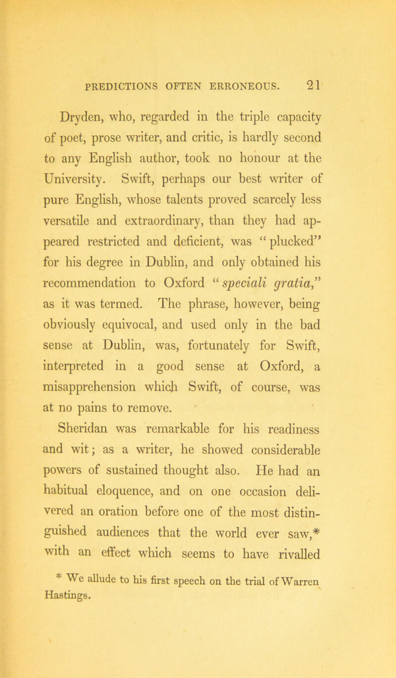 Dryden, who, regarded in the triple capacity of poet, prose writer, and critic, is hardly second to any English author, took no honour at the University. Swift, perhaps our best writer of pure English, whose talents proved scarcely less versatile and extraordinary, than they had ap- peared restricted and deficient, was “plucked” for his degree in Dublin, and only obtained his recommendation to Oxford “ speciali gratia,” as it was termed. The phrase, however, being obviously equivocal, and used only in the bad sense at Dublin, was, fortunately for Swift, intei-preted in a good sense at Oxford, a misapprehension which Swift, of course, was at no pains to remove. Sheridan was remarkable for his readiness and wit; as a writer, he showed considerable powers of sustained thought also. He had an habitual eloquence, and on one occasion deli- vered an oration before one of the most distin- guished audiences that the world ever saw,* with an effect which seems to have rivalled * We allude to his first speech on. the trial of Warren Hastings.