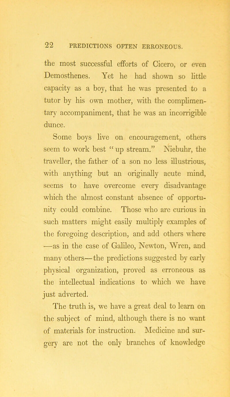 the most successful efforts of Cicero, or even Demosthenes. Yet he had shown so little capacity as a boy, that he was presented to a tutor by his own mother, with the complimen- tary accompaniment, that he was an incorrigible dunce. Some boys live on encom’agement, others / seem to work best “ up stream.” Niebuhr, the traveller, the father of a son no less illustrious, with anything but an originally acute mind, seems to have overcome every disadvantage which the almost constant absence of opportu- nity could combine. Those who are curious in such matters might easily multiply examples of the foregoing description, and add others where •—as in the case of Galileo, Newton, Wren, and many others—the predictions suggested by early physical organization, proved as erroneous as the intellectual indications to which we have just adverted. The truth is, we have a great deal to learn on the subject of mind, although there is no want of materials for instruction. Medicine and sui'- gcry are not the only branches of knowledge