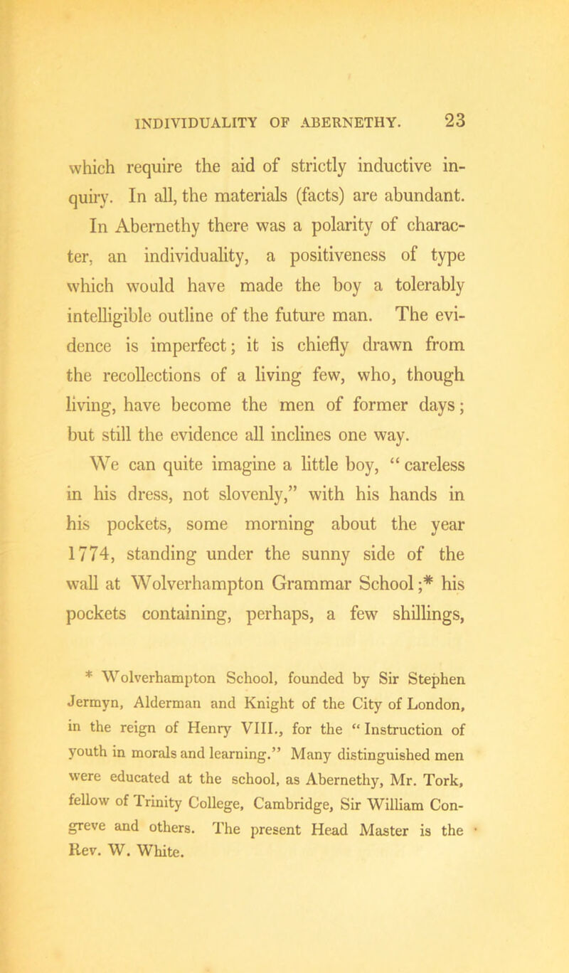 which require the aid of strictly inductive in- quiiy. In all, the materials (facts) are abundant. In Abernethy there was a polarity of charac- ter, an individuality, a positiveness of type which would have made the boy a tolerably intelligible outline of the future man. The evi- dence is imperfect; it is chiefly drawn from the recollections of a living few, who, though living, have become the men of former days; but still the evidence all inclines one way. We can quite imagine a little boy, “ careless in his dress, not slovenly,” with his hands in his pockets, some morning about the year 1774, standing under the sunny side of the wall at Wolverhampton Grammar School;* his pockets containing, perhaps, a few shillings, * Wolverhampton School, founded by Sir Stephen Jermyn, Alderman and Knight of the City of London, in the reign of Henry VIII., for the “ Instruction of youth in morals and learning.” Many distinguished men were educated at the school, as Abernethy, Mr. Tork, fellow of Trinity College, Cambridge, Sir Wilham Con- greve and others. The present Head Master is the Rev. W. White.