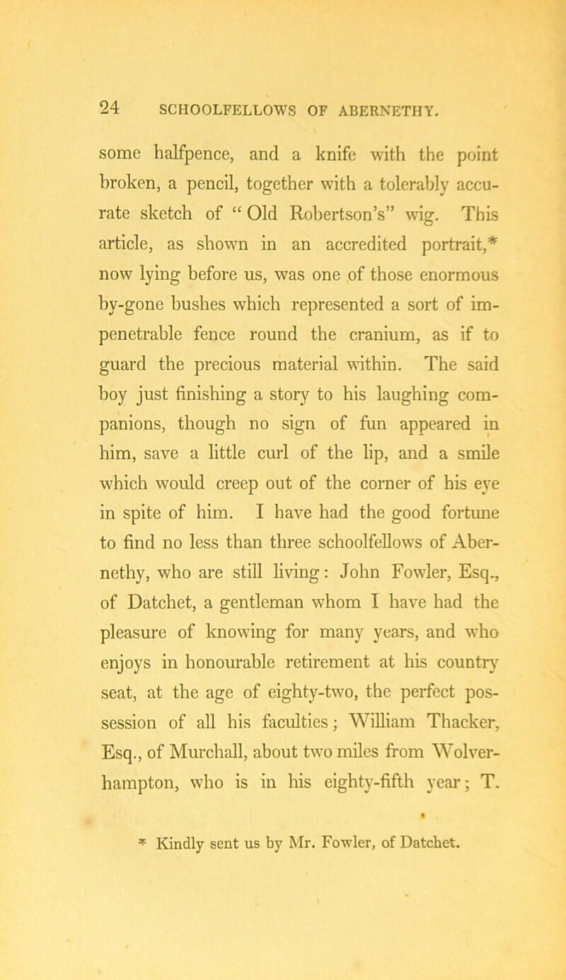 some halfpence, and a knife with the point broken, a pencil, together with a tolerably accu- rate sketch of “ Old Robertson’s” wig. This article, as shown in an accredited portrait,* now lying before us, was one of those enormous by-gone bushes which represented a sort of im- penetrable fence round the cranium, as if to guard the precious material within. The said boy just finishing a story to his laughing com- panions, though no sign of fun appeared in him, save a little curl of the lip, and a smile which would creep out of the corner of his eye in spite of him. I have had the good fortune to find no less than three schoolfellows of iVber- nethy, who are still living: John Fowder, Esq., of Datchet, a gentleman whom I have had the pleasure of knowing for many years, and who enjoys in honourable retirement at his countr)^ seat, at the age of eighty-two, the perfect pos- session of all his faculties; William Thacker, Esq., of Murchall, about two nules from Wolver- hampton, who is in his eight)’^-fifth year; T. 3P Kindly sent us by Mr. Fowler, of Datchet.