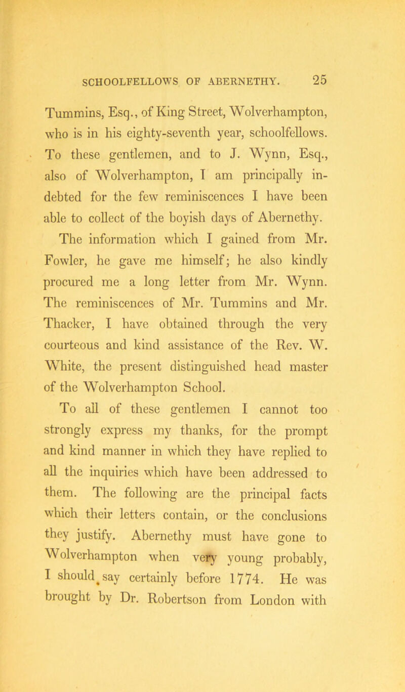 Tummins, Esq., of King Street, Wolverhampton, who is in his eighty-seventh year, schoolfellows. To these gentlemen, and to J. Wynn, Esq., also of Wolverhampton, T am principally in- debted for the few reminiscences I have been able to collect of the boyish days of Abernethy. The information which I gained from Mr. Fowler, he gave me himself; he also kindly procm-ed me a long letter from Mr, Wynn. The reminiscences of Mr. Tummins and Mr. Thacker, I have obtained through the very courteous and kind assistance of the Rev. W. White, the present distinguished head master of the Wolverhampton School. To all of these gentlemen I cannot too strongly express my thanks, for the prompt and kind manner in which they have replied to all the inquiries which have been addressed to them. The following are the principal facts which their letters contain, or the conclusions they justify. Abernethy must have gone to Wolverhampton when very young probably, I should^ say certainly before 1774. He was brought by Dr. Robertson from London with