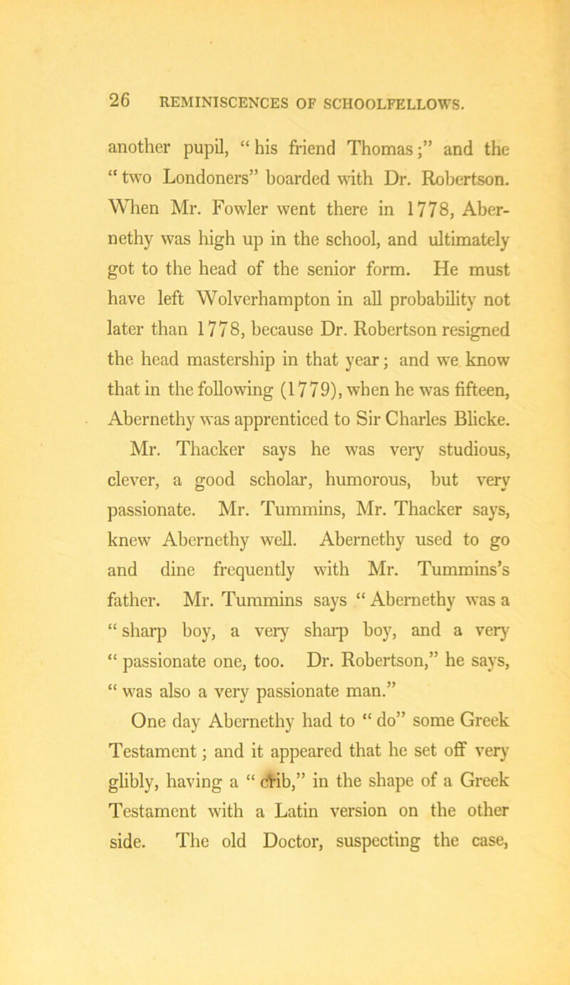 another pupil, “ his friend Thomasand the “ two Londoners” boarded with Dr. Hohertson. Wlien Mr. Fowler went there in 1778, Aber- nethy was high up in the school, and ultimately got to the head of the senior form. He must have left Wolverhampton in all probability not later than 1778, because Dr. Robertson resigned the head mastership in that year; and we know that in the following (1779), when he was fifteen, Abernethy was apprenticed to Sir Charles Blicke. Mr. Thacker says he was very studious, clever, a good scholar, humorous, hut very passionate. Mr. Tummins, Mr. Thacker says, knew Abernethy well. Abernethy used to go and dine frequently with Mr. Tummins’s father. Mr. Tummins says “ Abernethy was a “ sharp boy, a very shai-p hoy, and a very “ passionate one, too. Dr. Robertson,” he says, “ was also a very passionate man.” One day Abernethy had to “ do” some Greek Testament; and it appeared that he set off very glibly, having a “ dVib,” in the shape of a Greek Testament with a Latin version on the other side. The old Doctor, suspecting the case,