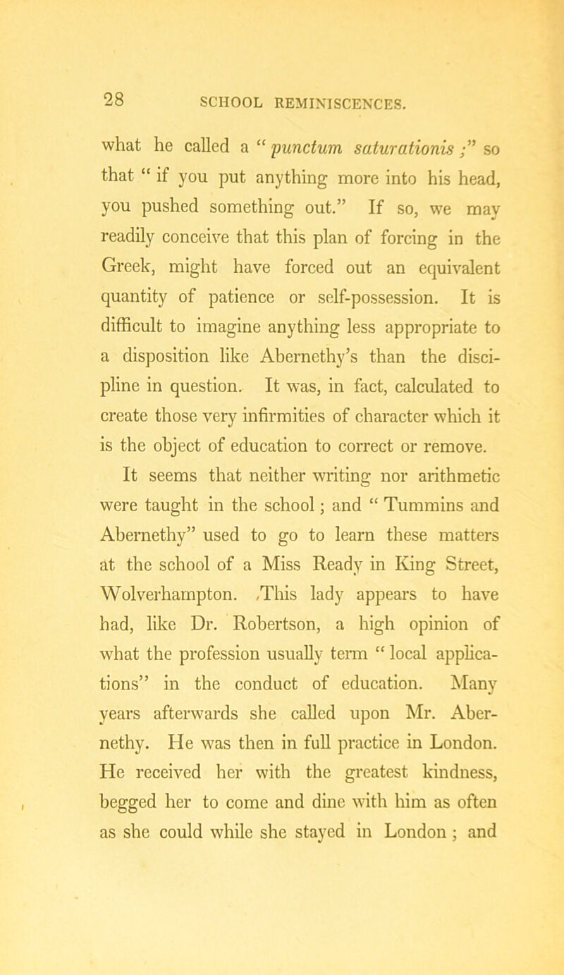 what he called a “ punctum saturationisso that “ if you put anything more into his head, you pushed something out.” If so, we may readily conceive that this plan of forcing in the Greek, might have forced out an equivalent quantity of patience or self-possession. It is difficult to imagine anything less appropriate to a disposition like Abernethy’s than the disci- pline in question. It was, in fact, calculated to create those very infirmities of character which it is the object of education to correct or remove. It seems that neither writing nor arithmetic were taught in the school; and “ Tummins and Abernethy” used to go to learn these matters at the school of a Miss Ready in King Street, Wolverhampton. ,This lady appears to have had, like Dr. Robertson, a high opinion of what the profession usually tenu “ local applica- tions” in the conduct of education. Many years afterwards she called upon Mr. Aber- nethy. He was then in full practice in London. He received her with the greatest kindness, begged her to come and dine with him as often as she could while she stayed in London; and