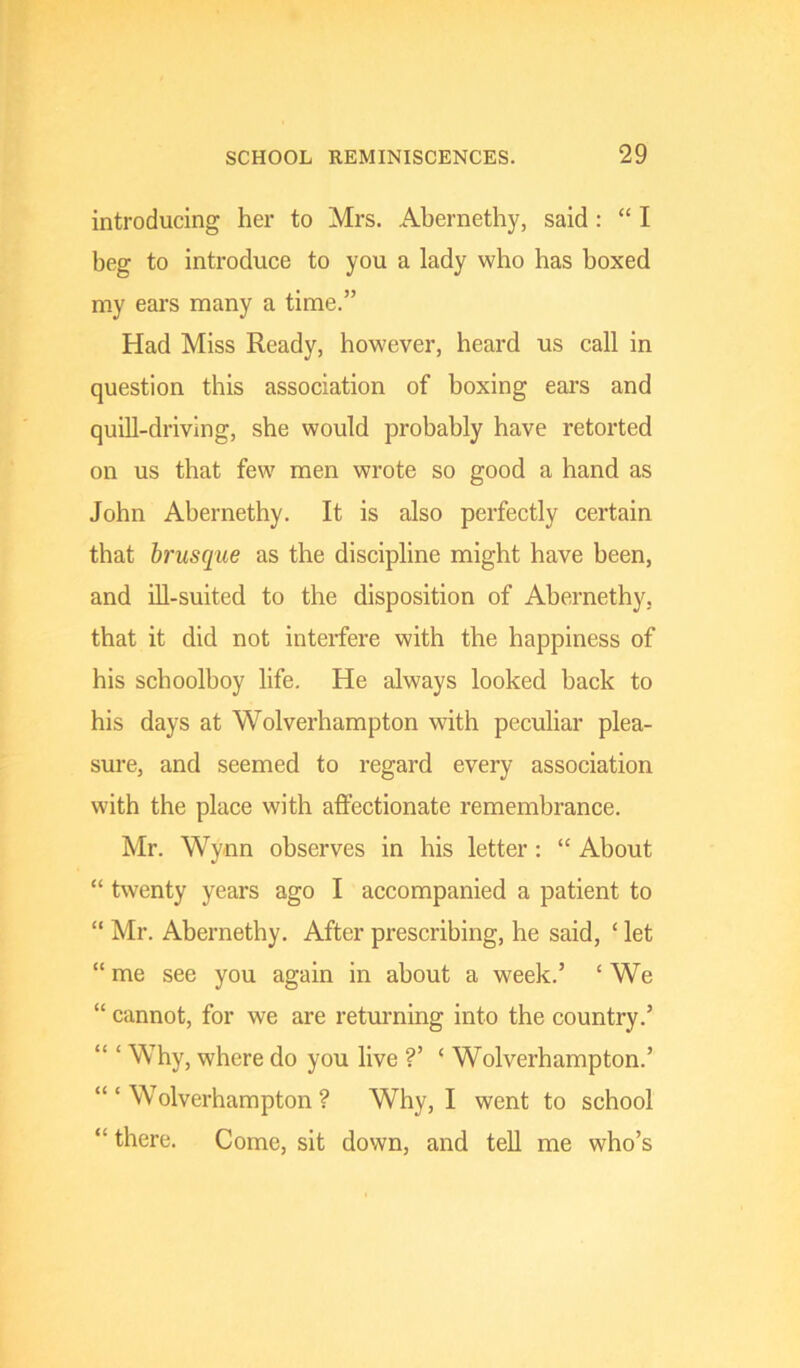 introducing her to Mrs. Abernethy, said : “ I beg to introduce to you a lady who has boxed my ears many a time.” Had Miss Ready, however, heard us call in question this association of boxing ears and quill-driving, she would probably have retorted on us that few men wrote so good a hand as John Abernethy. It is also perfectly certain that brusque as the discipline might have been, and ill-suited to the disposition of Abernethy, that it did not interfere with the happiness of his schoolboy life. He always looked back to his days at Wolverhampton with peculiar plea- sure, and seemed to regard every association with the place with affectionate remembrance. Mr. Wynn observes in his letter: “ About “ twenty years ago I accompanied a patient to “ Mr. Abernethy. After prescribing, he said, ‘ let “ me see you again in about a week.’ ‘ We “ cannot, for we are returning into the country.’ “ ‘ Why, where do you live ?’ ‘ Wolverhampton.’ ‘“Wolverhampton? Why, I went to school “ there. Come, sit down, and tell me who’s