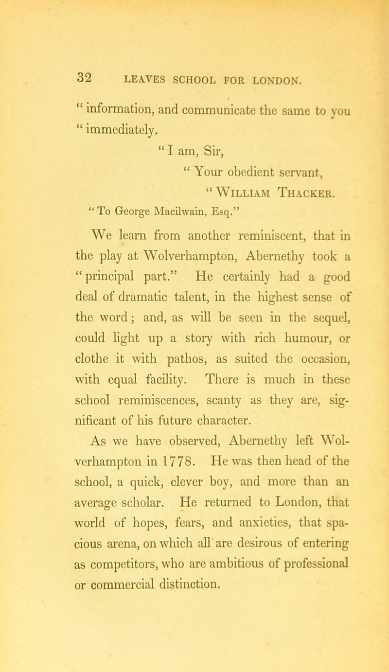 LEAVES SCHOOL FOR LONDON. “ information, and communicate the same to you “ immediately. “ I am, Sir, “ Your obedient servant, “William Thacker. “ To George Macilwain, Esq.” We learn from another reminiscent, that in the play at Wolverhampton, Abernethy took a “ principal part.” He certainly had a good deal of dramatic talent, in the liighest sense of the word; and, as will be seen in the sequel, could light up a stoiy with rich humour, or clothe it with pathos, as suited the occasion, with equal facility. There is much in these school reminiscences, scanty as they are, sig- nificant of his future character. As we have observed, Abernethy left Wol- verhampton in 1778. He was then head of the school, a quick, clever boy, and more than an average scholar. He returned to London, that world of hopes, fears, and anxieties, that spa- cious arena, on which all are desirous of entering as competitors, who are ambitious of professional or commercial distinction.