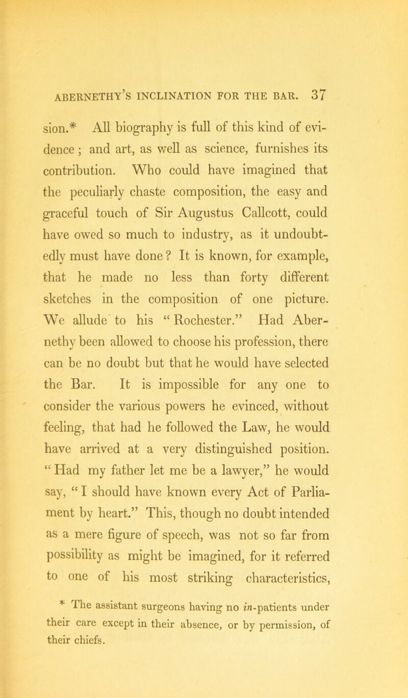 sion.* All biography is full of this kind of evi- dence ; and art, as well as science, furnishes its contribution. Who could have imagined that the peculiarly chaste composition, the easy and gi'aceful touch of Sir Augustus Callcott, could have owed so much to industry, as it undoubt- edly must have done ? It is known, for example, that he made no less than forty different sketches in the composition of one picture. We allude to his “ Rochester.” Had Aber- nethy been allowed to choose his profession, there can be no doubt but that he would have selected the Bar. It is impossible for any one to consider the various powers he evinced, without feeling, that had he followed the Law, he would have arrived at a very distinguished position. “ Had my father let me be a lawyer,” he would say, “ I should have known every Act of Parlia- ment by heart.” This, though no doubt intended as a mere figure of speech, was not so far from possibility as might be imagined, for it referred to one of his most striking characteristics, * The assistant surgeons having no in-patients under their care except in their absence, or by permission, of their chiefs.