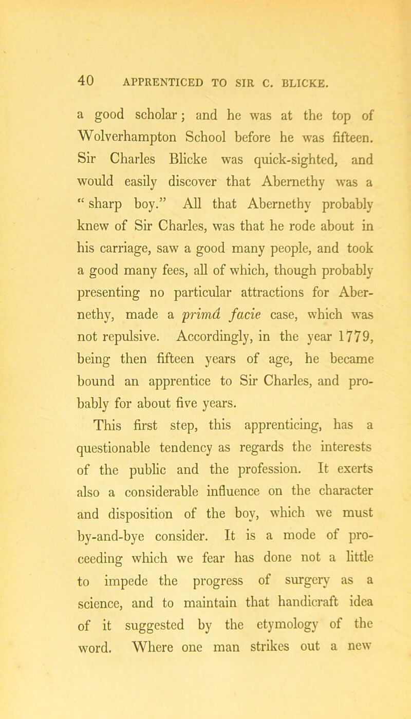 a good scholar; and he was at the top of Wolverhampton School before he was fifteen. Sir Charles Blicke was quick-sighted, and would easily discover that Abemethy was a “ sharp boy.” All that Abernethy probably knew of Sir Charles, was that he rode about in his carriage, saw a good many people, and took a good many fees, all of which, though probably presenting no particular attractions for Aber- nethy, made a primd facie case, which was not repulsive. Accordingly, in the year 1779, being then fifteen years of age, he became bound an apprentice to Sir Charles, and pro- bably for about five years. This first step, this apprenticing, has a questionable tendency as regards the interests of the public and the profession. It exerts also a considerable influence on the character and disposition of the boy, which we must by-and-bye consider. It is a mode of pro- ceeding which we fear has done not a little to impede the progress of surgery as a science, and to maintain that handicraft idea of it suggested by the etymology of the word. Where one man strikes out a new