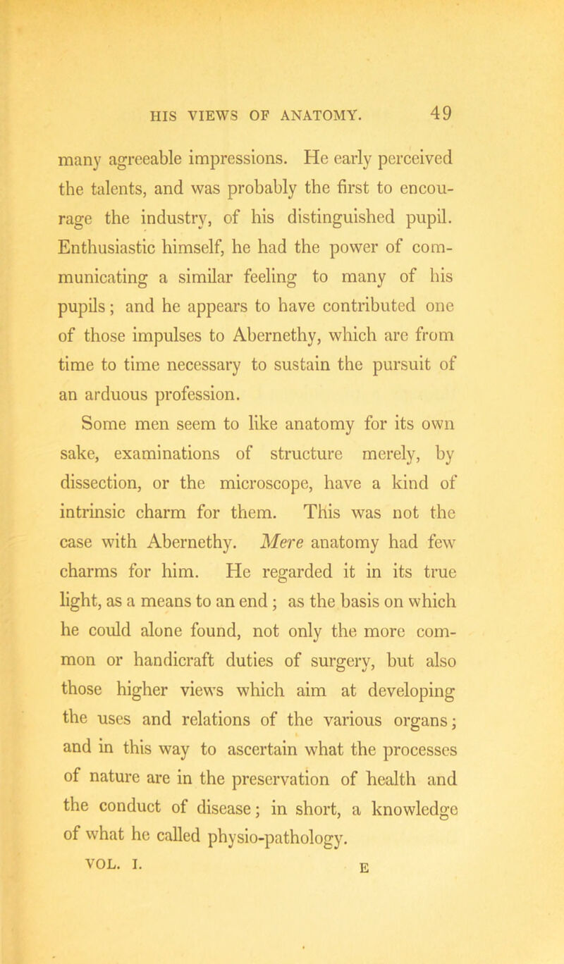 many agreeable impressions. He early perceived the talents, and was probably the first to encou- rage the industry, of his distinguished pupil. Enthusiastic himself, he had the power of com- municating a similar feeling to many of his pupils; and he appears to have contributed one of those impulses to Abernethy, which are from time to time necessary to sustain the pursuit of an arduous profession. Some men seem to like anatomy for its own sake, examinations of structure merely, by dissection, or the microscope, have a kind of intrinsic charm for them. This was not the case with Abernethy. Mere anatomy had few charms for him. He regarded it in its true light, as a means to an end; as the basis on which he could alone found, not only the more com- mon or handicraft duties of surgcrv, but also those higher view's which aim at developing the uses and relations of the various organs; and in this way to ascertain what the processes of nature are in the preservation of health and the conduct of disease; in short, a knowledge of what he called physio-pathology. VOL. I. E