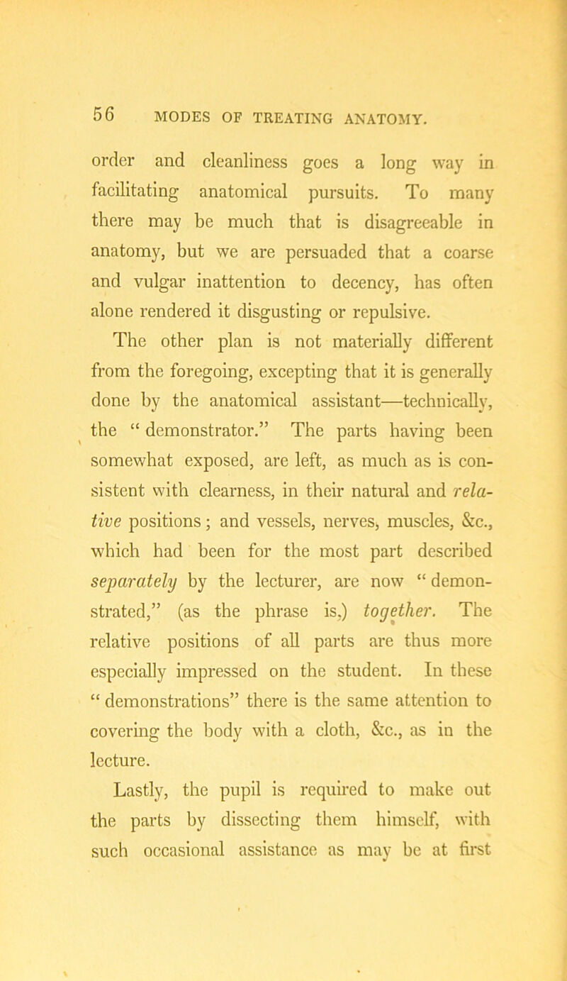 order and cleanliness goes a long way in facilitating anatomical pursuits. To many there may be much that is disagreeable in anatomy, but we are persuaded that a coarse and vulgar inattention to decency, has often alone rendered it disgusting or repulsive. The other plan is not materially different from the foregoing, excepting that it is generally done by the anatomical assistant—technically, the “ demonstrator.” The parts having been somewhat exposed, are left, as much as is con- sistent with clearness, in their natural and rela- tive positions; and vessels, nervesi, muscles, &c., which had been for the most part described separately by the lecturer, are now “ demon- strated,” (as the phrase is.) together. The relative positions of all parts are thus more especially impressed on the student. In these “ demonstrations” there is the same attention to covermg the body with a cloth, &c., as in the lecture. Lastly, the pupil is required to make out the parts by dissecting them himself, with such occasional assistance as may be at first