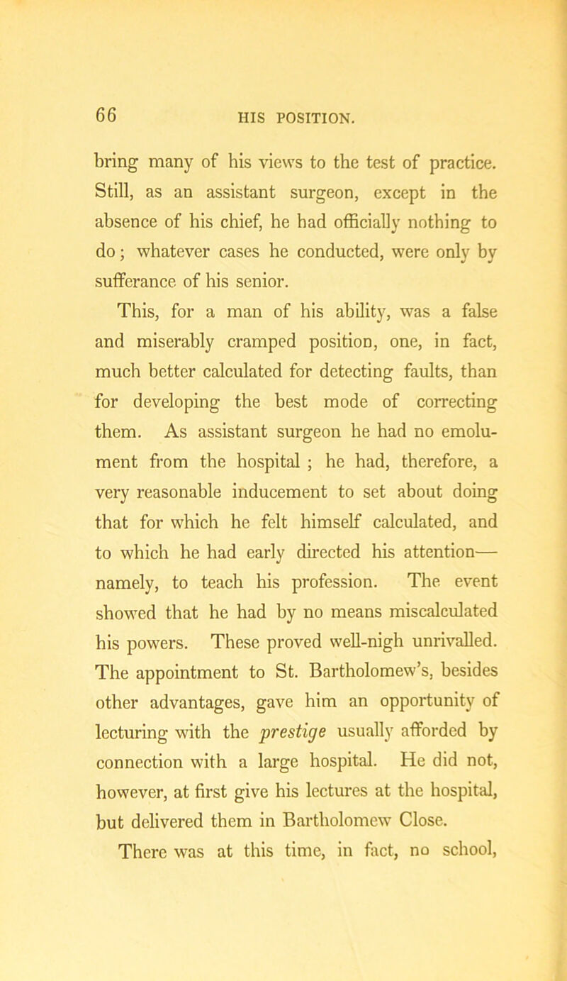 bring many of his views to the test of practice. Still, as an assistant surgeon, except in the absence of his chief, he had officially nothing to do; whatever cases he conducted, were only by sufferance of his senior. This, for a man of his ability, was a false and miserably cramped position, one, in fact, much better calculated for detecting faults, than for developing the best mode of correcting them. As assistant surgeon he had no emolu- ment from the hospital ; he had, therefore, a very reasonable inducement to set about doing that for which he felt himself calculated, and to which he had early directed his attention— namely, to teach his profession. The event showed that he had by no means miscalculated his powers. These proved well-nigh unrivalled. The appointment to St. Bartholomew’s, besides other advantages, gave him an opportunity of lecturing with the prestige usually afforded by connection with a large hospital. He did not, however, at first give his lectures at the hospital, but delivered them in Bartholomew Close. There was at this time, in fiict, no school,