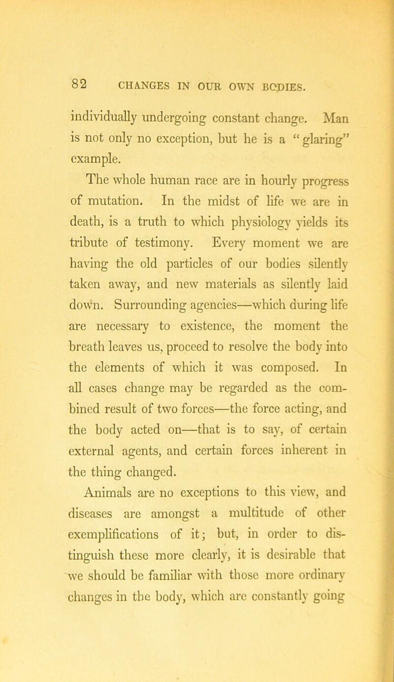 individually undergoing constant change. Man is not only no exception, but he is a “ glaring” example. The whole human race are in hourly progress of mutation. In the midst of life we are in death, is a truth to which physiology yields its tribute of testimony. Every moment we are having the old particles of our bodies silently taken away, and new materials as silently laid down. Surrounding agencies—which during life are necessary to existence, the moment the breath leaves us, proceed to resolve the body into the elements of which it was composed. In aU cases change may be regarded as the com- bined result of two forces—the force acting, and the body acted on—that is to say, of certain external agents, and certain forces inherent in the thing changed. Animals are no exceptions to this view, and diseases are amongst a multitude of other exemplifications of it; but, in order to dis- tinguish these more clearly, it is desirable that we should be familiar with those more ordinary changes in the body, which are constantly going