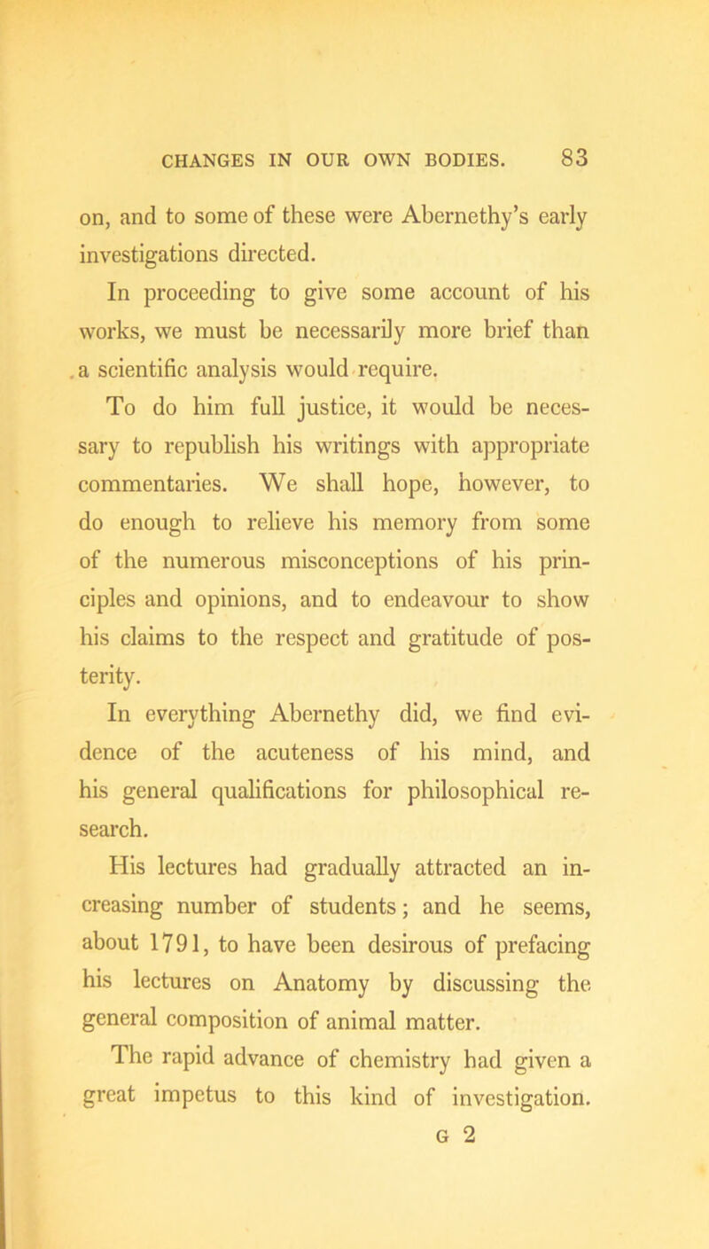 on, and to some of these were Abernethy’s early investigations directed. In proceeding to give some account of his works, we must be necessarily more brief than a scientific analysis would require. To do him full justice, it would be neces- sary to republish his writings with appropriate commentaries. We shall hope, however, to do enough to relieve his memory from some of the numerous misconceptions of his prin- ciples and opinions, and to endeavour to show his claims to the respect and gratitude of pos- terity. In everything Abernethy did, we find evi- dence of the acuteness of his mind, and his general qualifications for philosophical re- search. His lectures had gradually attracted an in- creasing number of students; and he seems, about 1791, to have been desirous of prefacing his lectures on Anatomy by discussing the general composition of animal matter. The rapid advance of chemistry had given a great impetus to this kind of investigation. G 2