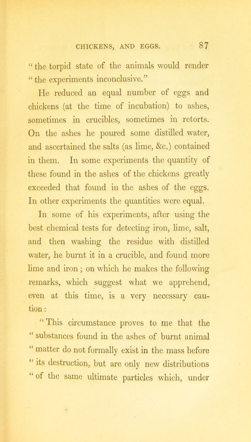 “ the torpid state of the animals would render “ the experiments inconclusive.” He reduced an equal number of eggs and chickens (at the time of incubation) to ashes, sometimes in crucibles, sometimes in retorts. On the ashes he poured some distilled water, and ascertained the salts (as lime, &c.) contained in them. In some experiments the quantity of these found in the ashes of the chickens greatly exceeded that found in the ashes of the eggs. In other experiments the quantities were equal. In some of his experiments, after using the best chemical tests for detecting iron, lime, salt, and then washing the residue with distilled water, he burnt it in a crucible, and found more lime and iron; on which he makes the following remarks, which suggest what we apprehend, even at this time, is a very necessary cau- tion : “This circumstance proves to me that the “ substances found in the ashes of burnt animal “ matter do not formally exist in the mass before “ its destruction, but are only new distributions “ of the same ultimate particles which, under