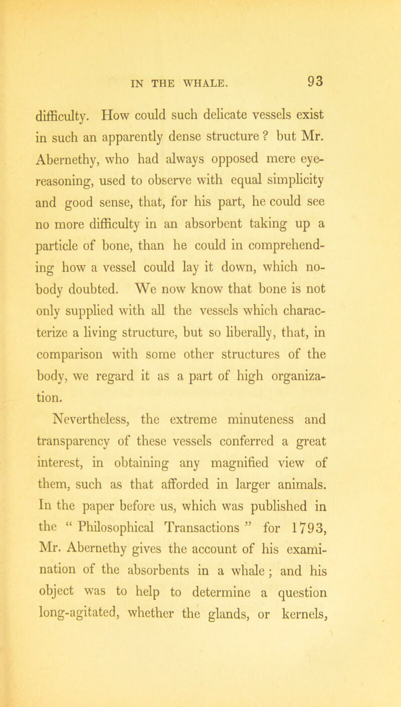 difficulty. How could such delicate vessels exist in such an apparently dense structure ? but Mr. Abernethy, who had always opposed mere eye- reasoning, used to observe with equal simplicity and good sense, that, for his part, he could see no more difficulty in an absorbent taking up a particle of bone, than he could in comprehend- ing how a vessel could lay it down, which no- body doubted. We now know that bone is not only supplied with aU the vessels which charac- terize a living stmcture, but so liberally, that, in comparison with some other structures of the body, we regard it as a part of high organiza- tion. Nevertheless, the extreme minuteness and transparency of these vessels conferred a great interest, in obtaining any magnified view of them, such as that afforded in larger animals. In the paper before us, which was published in the “ Philosophical Transactions ” for 1793, Mr. Abernethy gives the account of his exami- nation of the absorbents in a whale ; and his object was to help to determine a question long-agitated, whether the glands, or kernels.