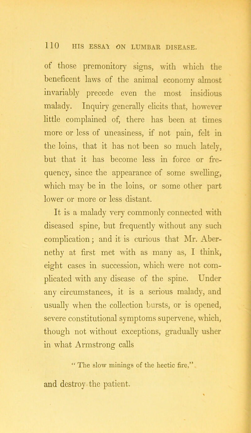 of those premonitory signs, with which the beneficent laws of the animal economy almost invariably precede even the most insidious malady. Inquiry generally elicits that, however little complained of, there has been at times more or less of uneasiness, if not pain, felt in the loins, that it has not been so much lately, but that it has become less in force or fre- quency, since the appearance of some swelling, which may be in the loins, or some other part lower or more or less distant. It is a malady very commonly connected with diseased spine, but frequently without any such complication; and it is curious that Mr. Aber- nethy at fii'st met with as many as, I tliink, eight cases in succession, which were not com- plicated with any disease of the spine. Under any circumstances, it is a serious malady, and usually when the collection hursts, or is opened, severe constitutional symptoms supervene, wliich, though not without exceptions, gradually usher in what Armstrong calls “ The slow minings of the hectic fire,” and destroy the patient.