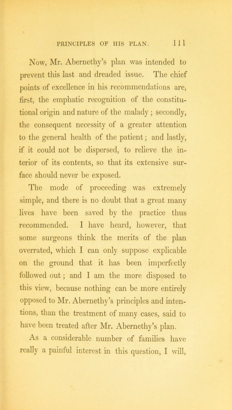 Now, Mr. Abernethy’s plan was intended to prevent this last and dreaded issue. The chief points of excellence in his recommendations are, fij-st, the emphatic recognition of the constitu- tional origin and nature of the malady ; secondly, the consequent necessity of a greater attention to the general health of the patient; and lastly, if it could not be dispersed, to relieve the in- terior of its contents, so that its extensive sur- face should never he exposed. The mode of proceeding was extremely simple, and there is no douht that a great many lives have been saved by the practice thus recommended, I have heard, however, that some surgeons think the merits of the plan oveiTated, which I can only suppose explicable on the ground that it has been imperfectly followed out; and I am the more disposed to this view, because nothing can be more entirely opposed to Mr. Abernethy’s principles and inten- tions, than the treatment of many cases, said to have been treated after Mr. Abernethy’s plan. As a considerable number of families have really a painful interest in this question, I will.